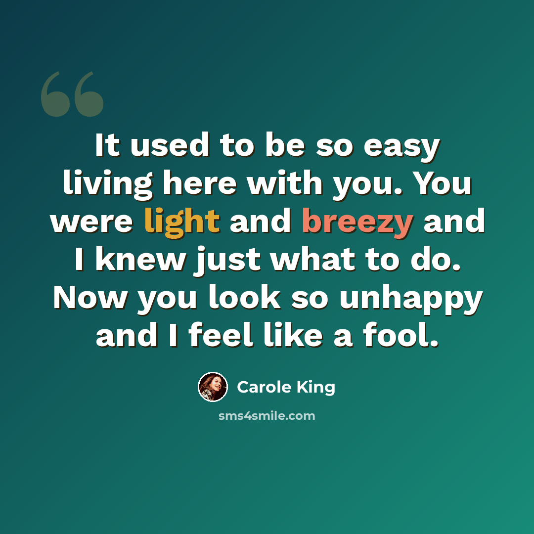 “It used to be so easy living here with you. You were light and breezy and I knew just what to do. Now you look so unhappy and I feel like a fool.” quote by Carole King