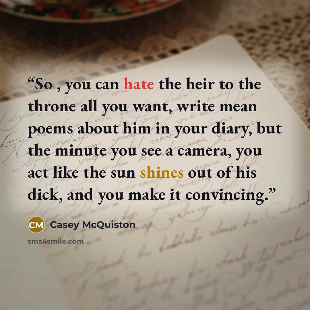 “So , you can hate the heir to the throne all you want, write mean poems about him in your diary, but the minute you see a camera, you act like the sun shines out of his dick, and you make it convincing.” quote by Casey McQuiston