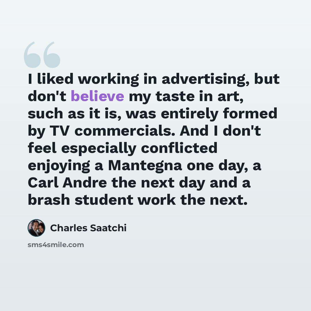 “I liked working in advertising, but don't believe my taste in art, such as it is, was entirely formed by TV commercials. And I don't feel especially conflicted enjoying a Mantegna one day, a Carl Andre the next day and a brash student work the next.” quote by Charles Saatchi