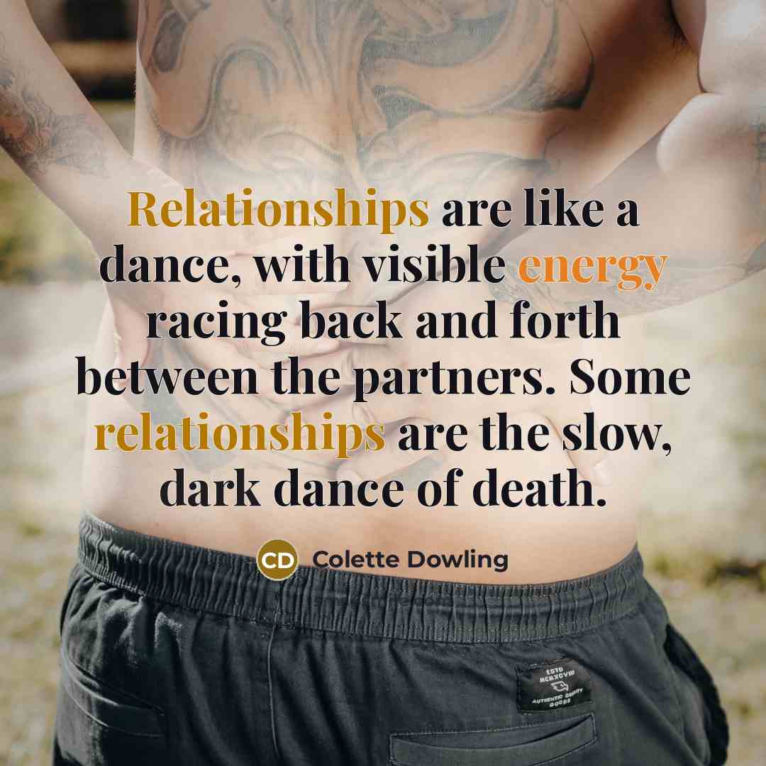 “Relationships are like a dance, with visible energy racing back and forth between the partners. Some relationships are the slow, dark dance of death.” quote by Colette Dowling