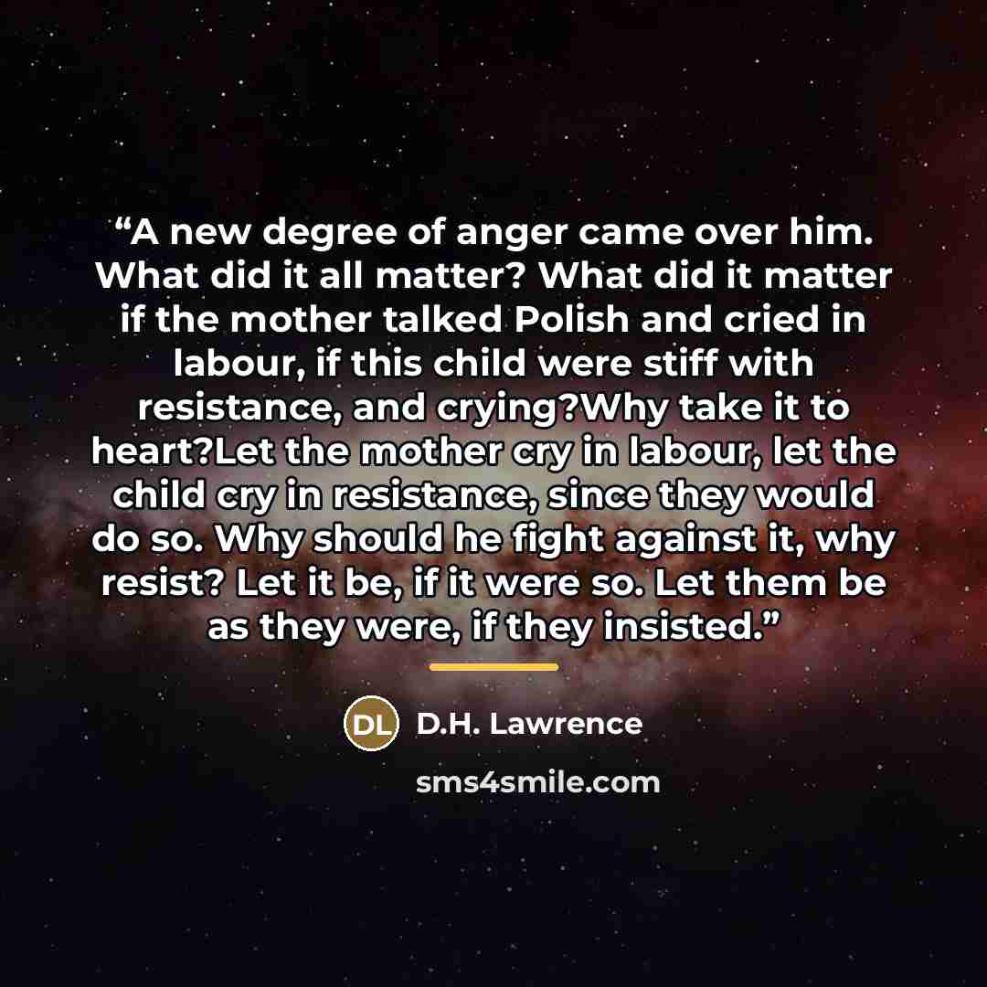 “A new degree of anger came over him. What did it all matter? What did it matter if the mother talked Polish and cried in labour, if this child were stiff with resistance, and crying?Why take it to heart?Let the mother cry in labour, let the child cry in resistance, since they would do so. Why…” quote by D.H. Lawrence