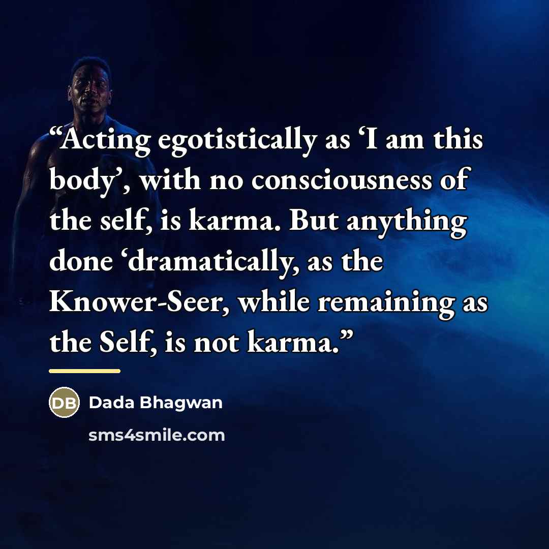 “Acting egotistically as ‘I am this body’, with no consciousness of the self, is karma. But anything done ‘dramatically, as the Knower-Seer, while remaining as the Self, is not karma.” quote by Dada Bhagwan