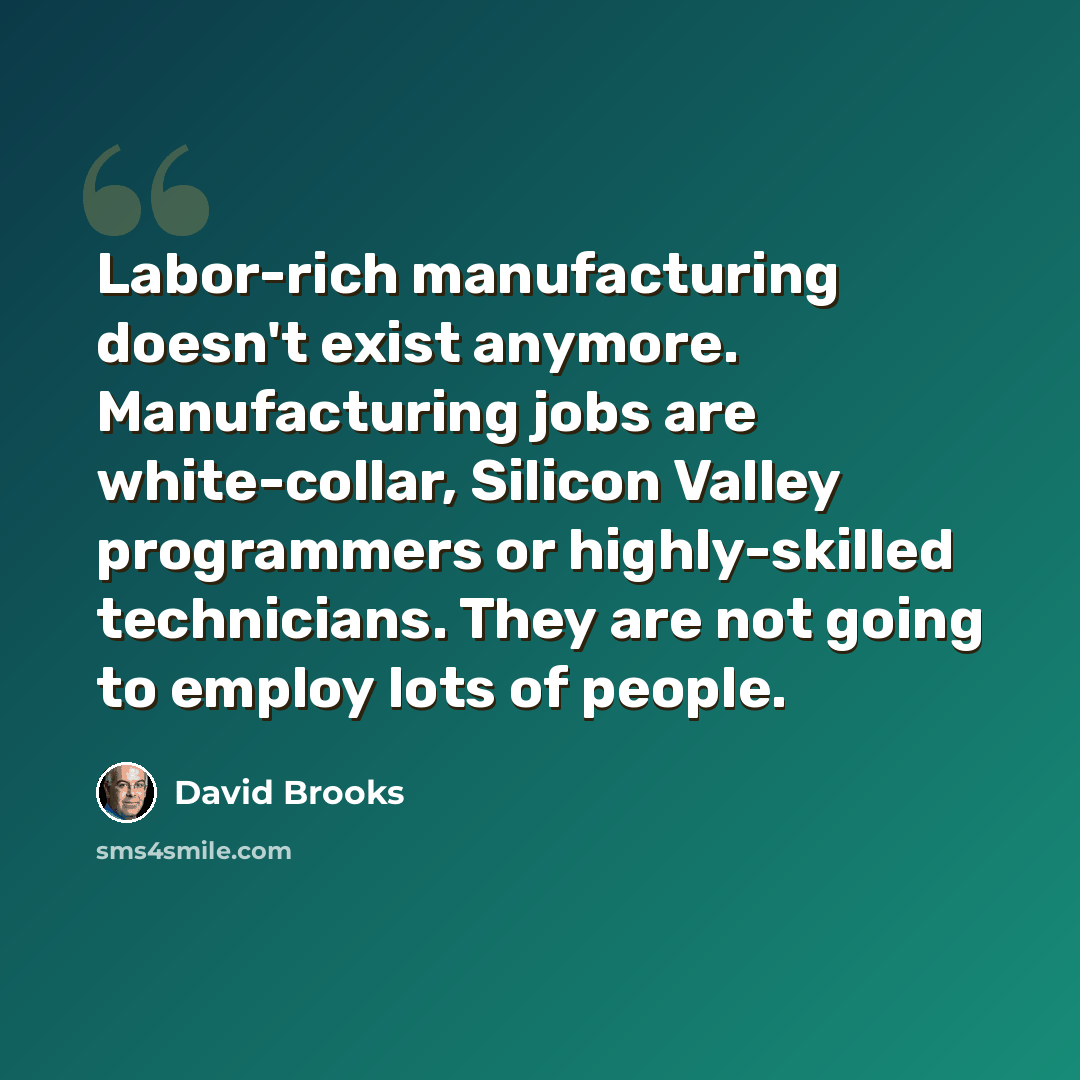 “Labor-rich manufacturing doesn't exist anymore. Manufacturing jobs are white-collar, Silicon Valley programmers or highly-skilled technicians. They are not going to employ lots of people.” quote by David Brooks