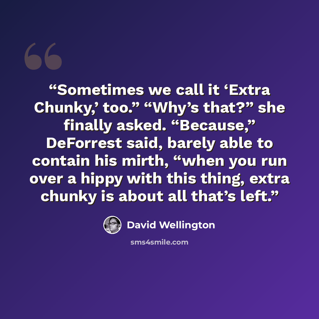 “Sometimes we call it ‘Extra Chunky,’ too.” “Why’s that?” she finally asked. “Because,” DeForrest said, barely able to contain his mirth, “when you run over a hippy with this thing, extra chunky is about all that’s left.” quote by David Wellington