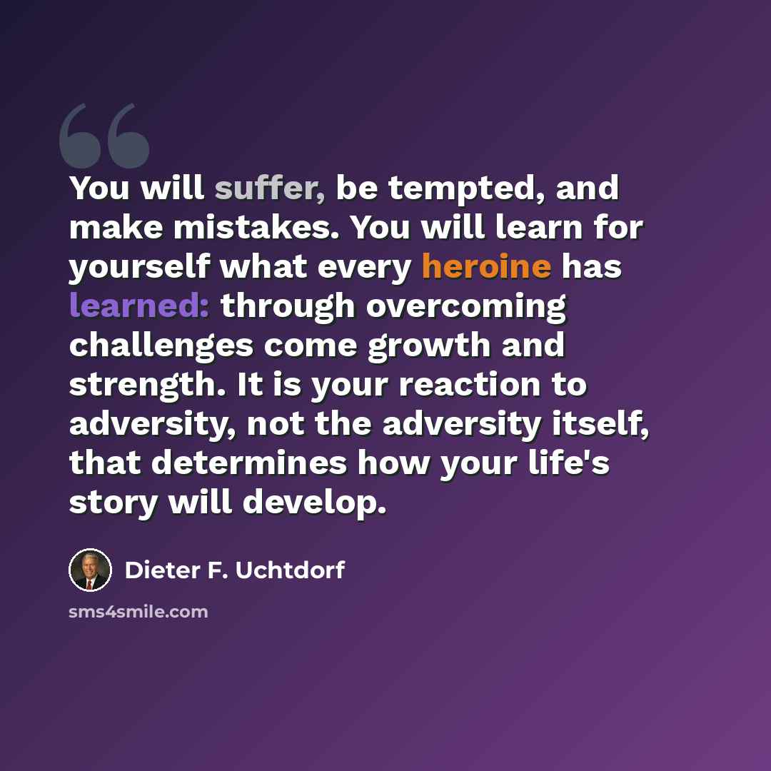 “You will suffer, be tempted, and make mistakes. You will learn for yourself what every heroine has learned: through overcoming challenges come growth and strength. It is your reaction to adversity, not the adversity itself, that determines how your life's story will develop.” quote by Dieter F. Uchtdorf