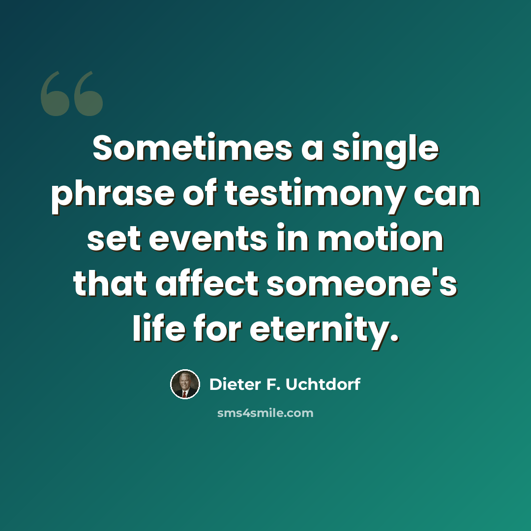 “Sometimes a single phrase of testimony can set events in motion that affect someone's life for eternity.” quote by Dieter F. Uchtdorf