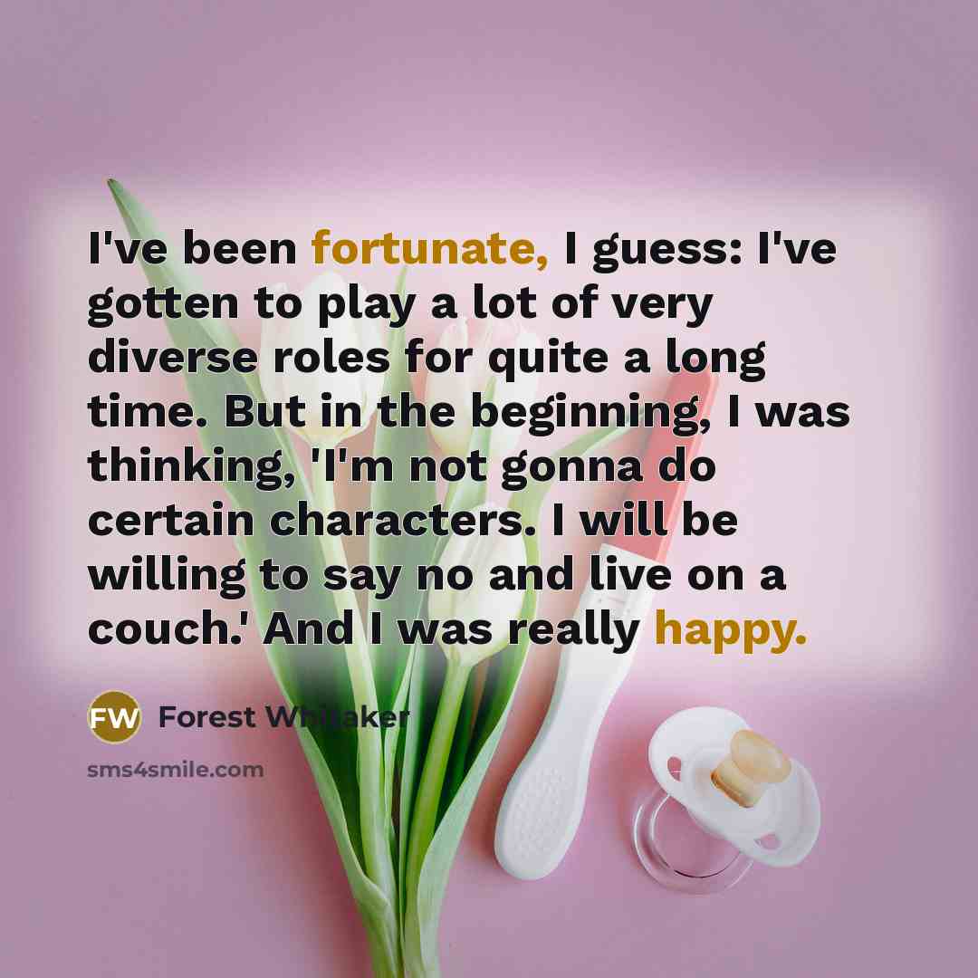 “I've been fortunate, I guess: I've gotten to play a lot of very diverse roles for quite a long time. But in the beginning, I was thinking, 'I'm not gonna do certain characters. I will be willing to say no and live on a couch.' And I was really happy.” quote by Forest Whitaker