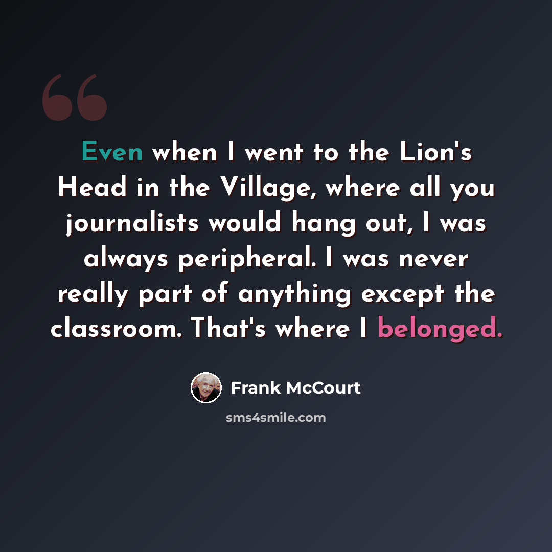 “Even when I went to the Lion's Head in the Village, where all you journalists would hang out, I was always peripheral. I was never really part of anything except the classroom. That's where I belonged.” quote by Frank McCourt