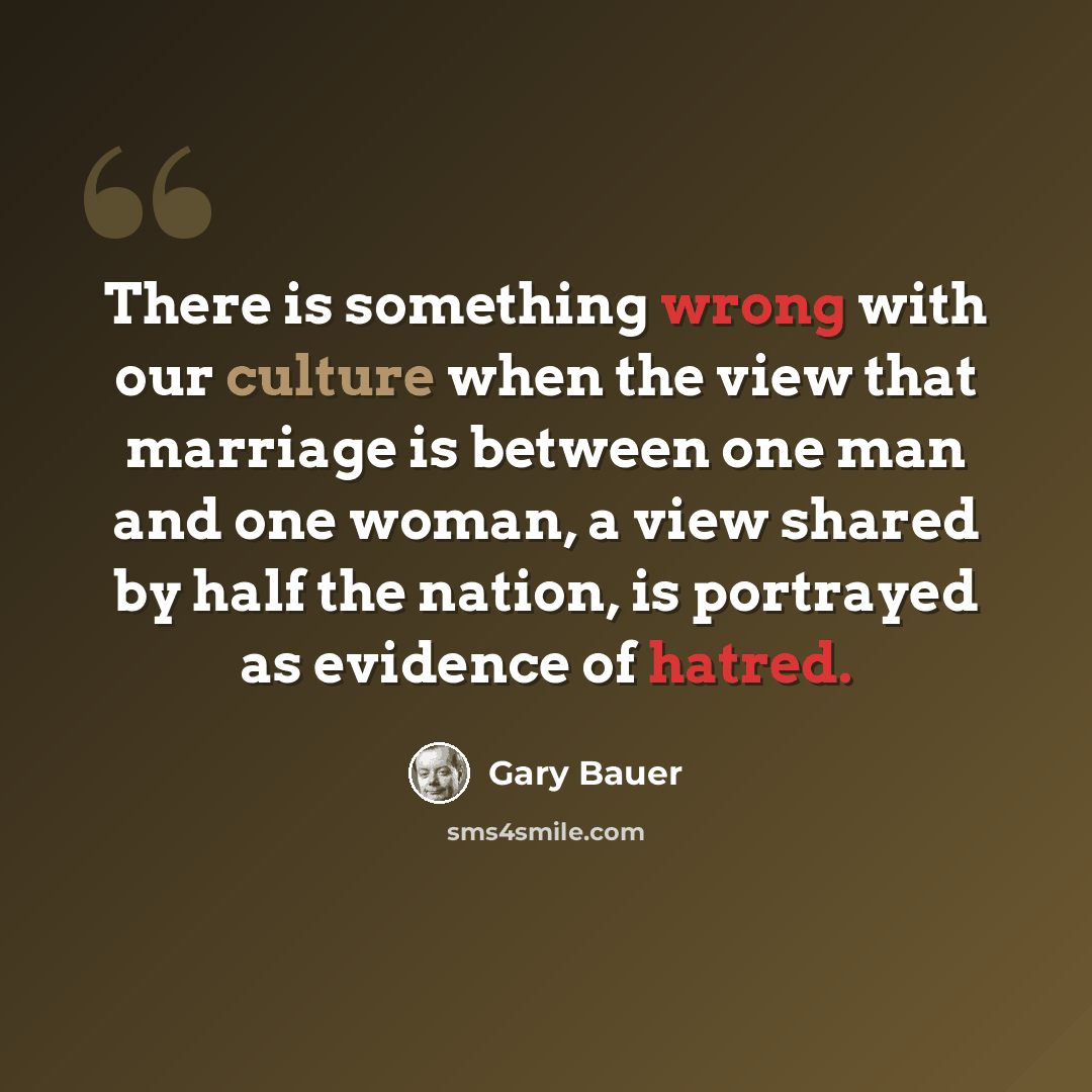 “There is something wrong with our culture when the view that marriage is between one man and one woman, a view shared by half the nation, is portrayed as evidence of hatred.” quote by Gary Bauer
