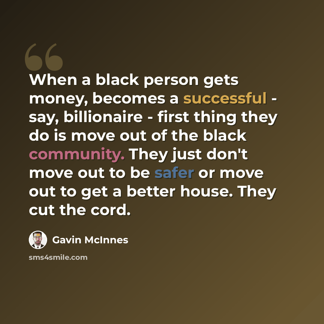“When a black person gets money, becomes a successful - say, billionaire - first thing they do is move out of the black community. They just don't move out to be safer or move out to get a better house. They cut the cord.” quote by Gavin McInnes