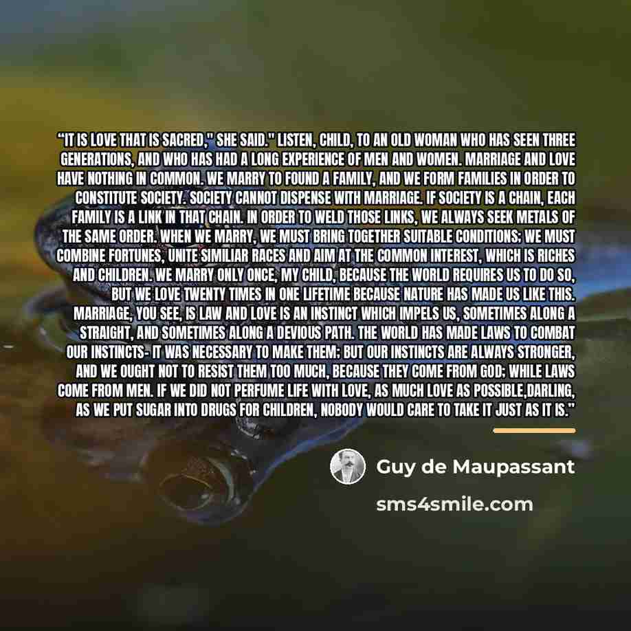 “It is love that is sacred," she said." Listen, child, to an old woman who has seen three generations, and who has had a long experience of men and women. Marriage and love have nothing in common. We marry to found a family, and we form families in order to constitute society. Society cannot…” quote by Guy de Maupassant