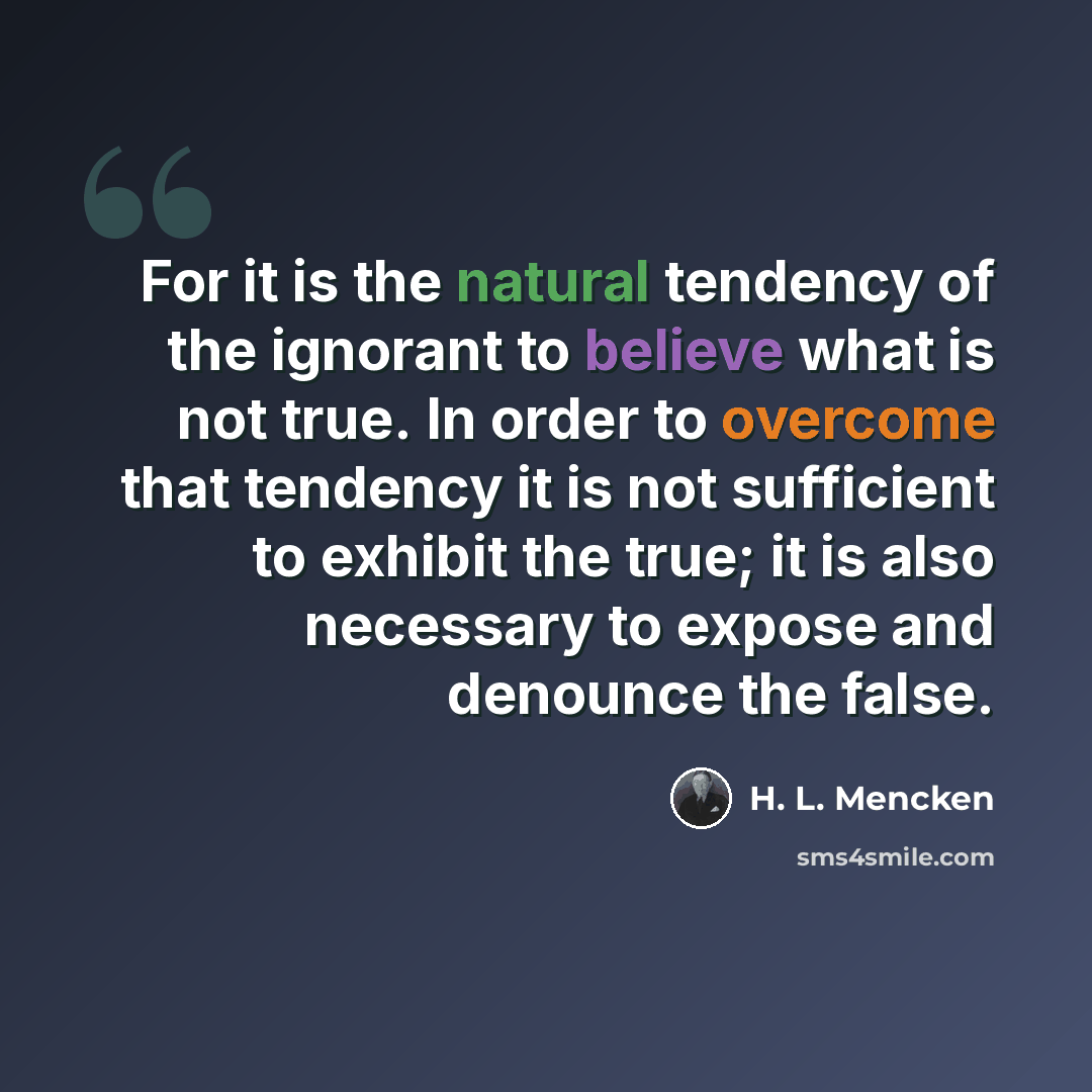 “For it is the natural tendency of the ignorant to believe what is not true. In order to overcome that tendency it is not sufficient to exhibit the true; it is also necessary to expose and denounce the false.” quote by H. L. Mencken