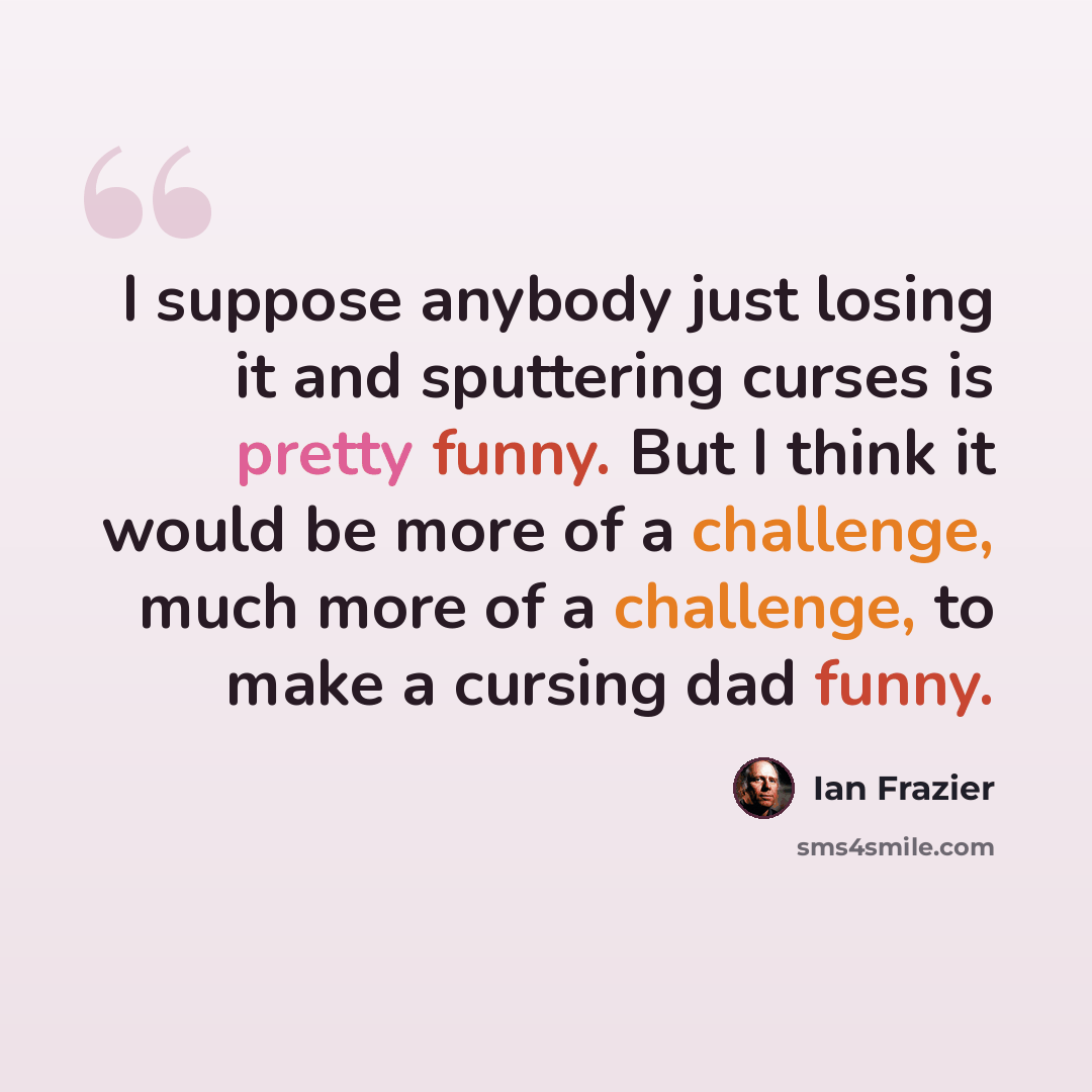 “I suppose anybody just losing it and sputtering curses is pretty funny. But I think it would be more of a challenge, much more of a challenge, to make a cursing dad funny.” quote by Ian Frazier