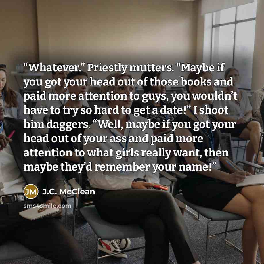 “Whatever.” Priestly mutters. “Maybe if you got your head out of those books and paid more attention to guys, you wouldn’t have to try so hard to get a date!” I shoot him daggers. “Well, maybe if you got your head out of your ass and paid more attention to what girls really want, then maybe they’d…” quote by J.C. McClean