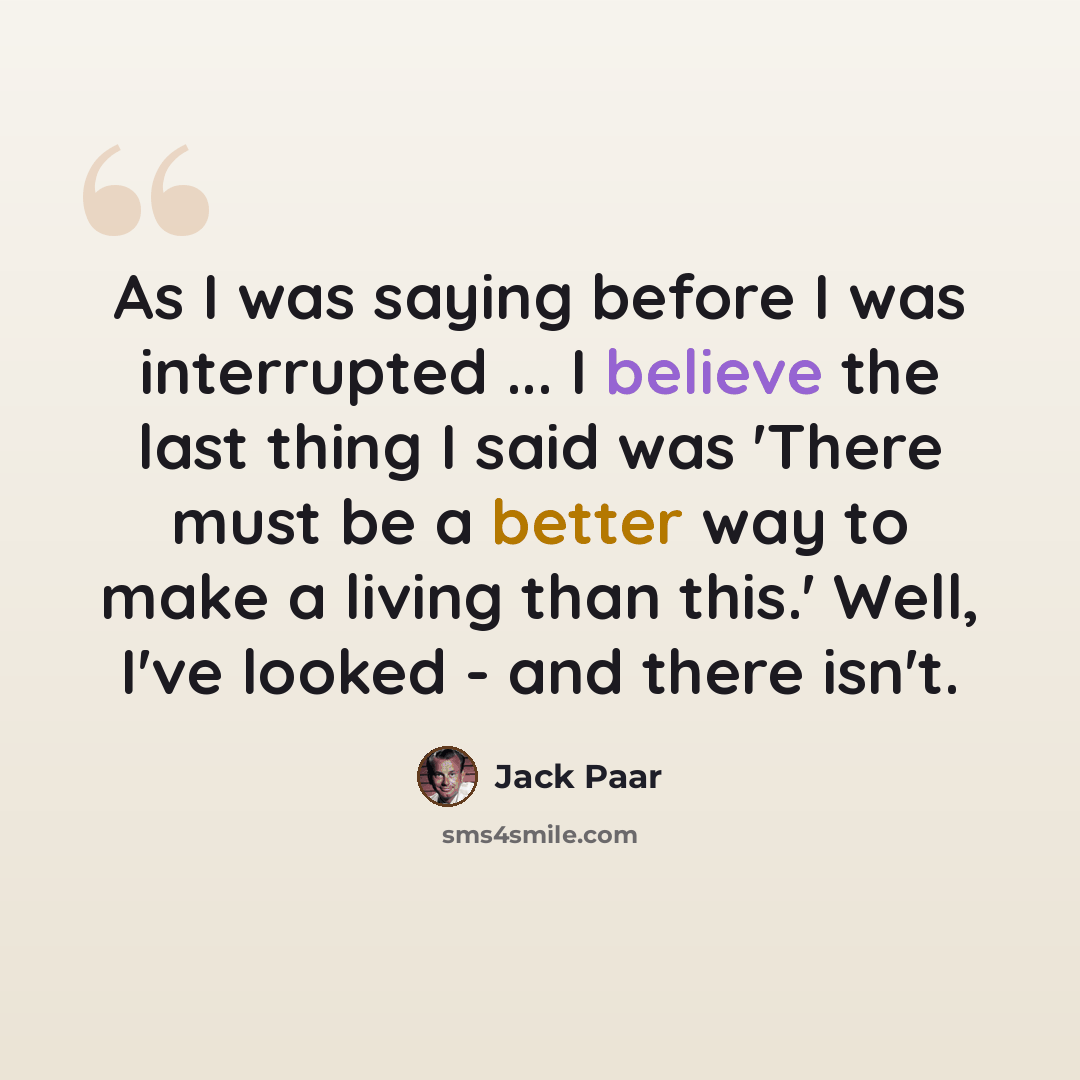 “As I was saying before I was interrupted ... I believe the last thing I said was 'There must be a better way to make a living than this.' Well, I've looked - and there isn't.” quote by Jack Paar