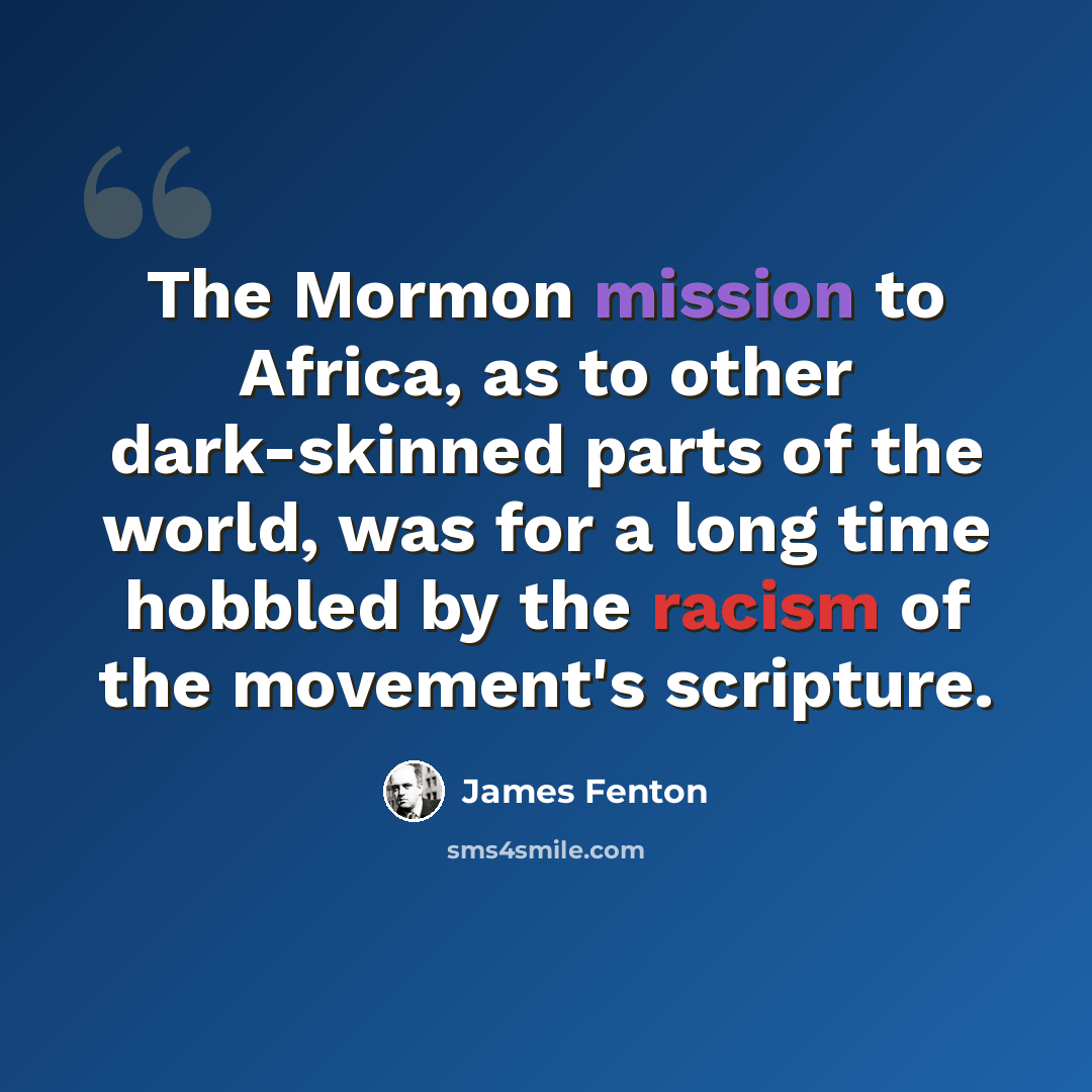 “The Mormon mission to Africa, as to other dark-skinned parts of the world, was for a long time hobbled by the racism of the movement's scripture.” quote by James Fenton