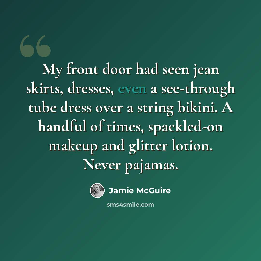 “My front door had seen jean skirts, dresses, even a see-through tube dress over a string bikini. A handful of times, spackled-on makeup and glitter lotion. Never pajamas.” quote by Jamie McGuire