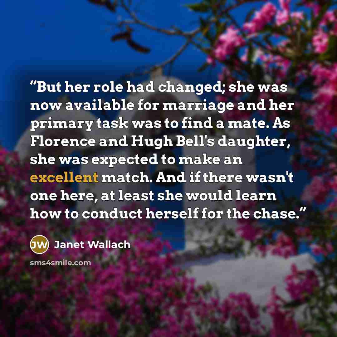 “But her role had changed; she was now available for marriage and her primary task was to find a mate. As Florence and Hugh Bell's daughter, she was expected to make an excellent match. And if there wasn't one here, at least she would learn how to conduct herself for the chase.” quote by Janet Wallach