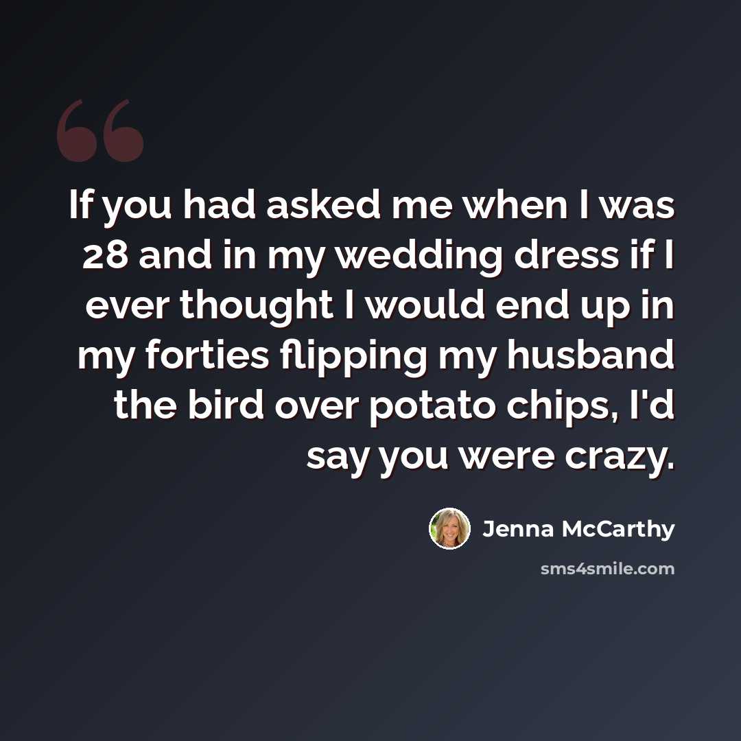 “If you had asked me when I was 28 and in my wedding dress if I ever thought I would end up in my forties flipping my husband the bird over potato chips, I'd say you were crazy.” quote by Jenna McCarthy