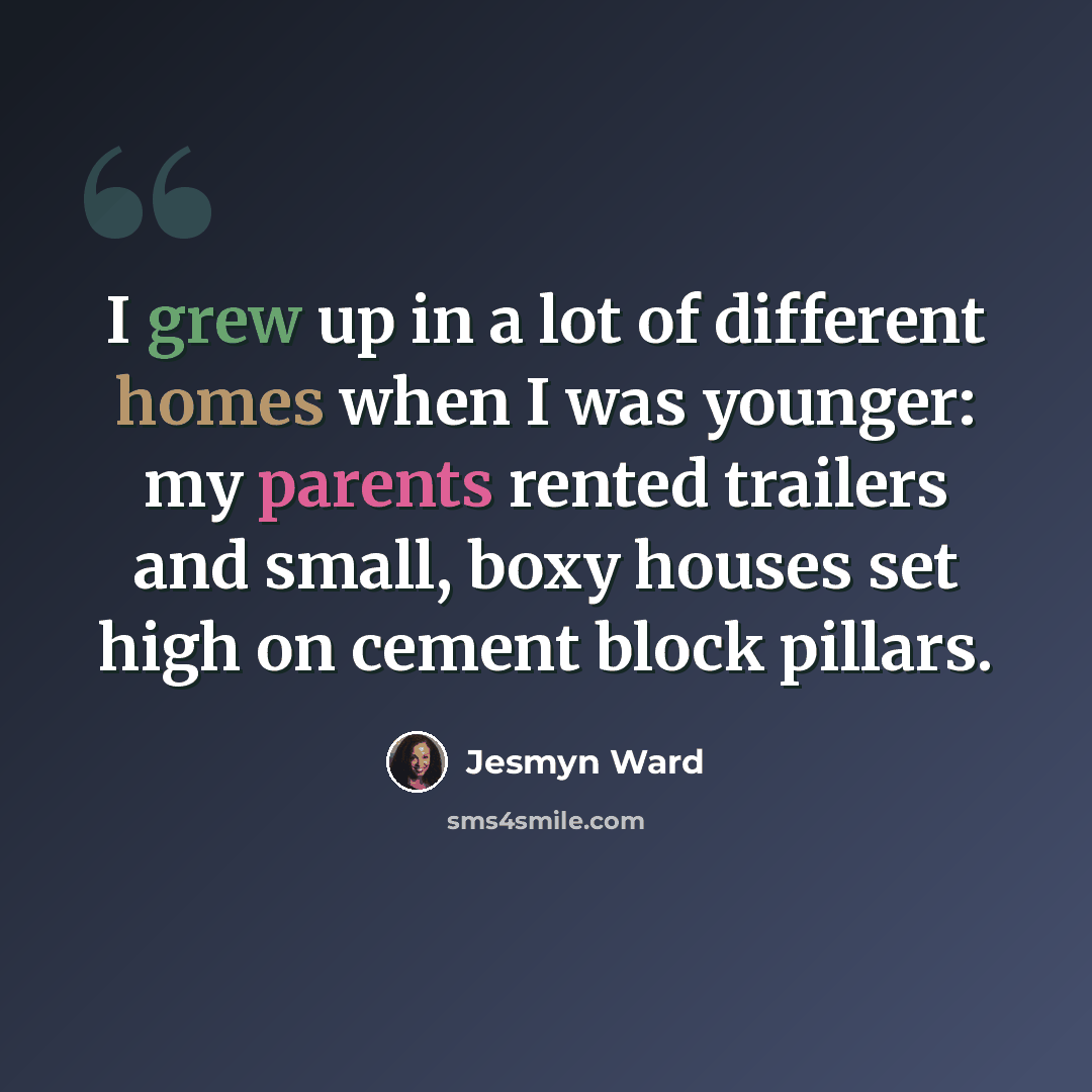 “I grew up in a lot of different homes when I was younger: my parents rented trailers and small, boxy houses set high on cement block pillars.” quote by Jesmyn Ward