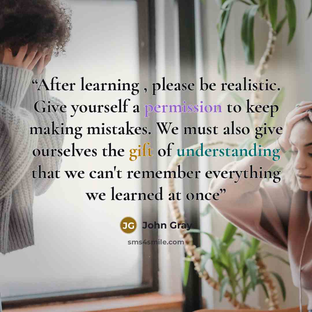 “After learning , please be realistic. Give yourself a permission to keep making mistakes. We must also give ourselves the gift of understanding that we can't remember everything we learned at once” quote by John Gray