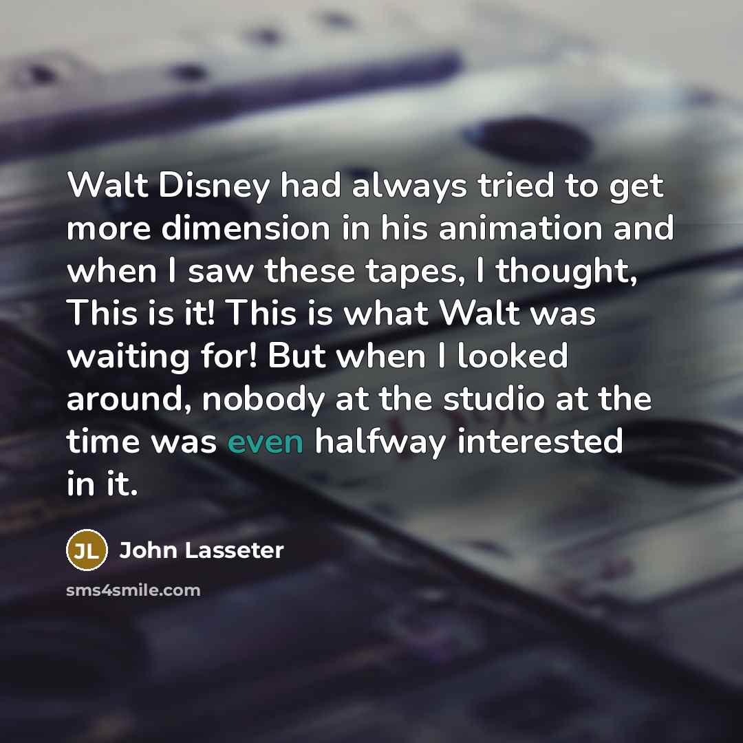 “Walt Disney had always tried to get more dimension in his animation and when I saw these tapes, I thought, This is it! This is what Walt was waiting for! But when I looked around, nobody at the studio at the time was even halfway interested in it.” quote by John Lasseter