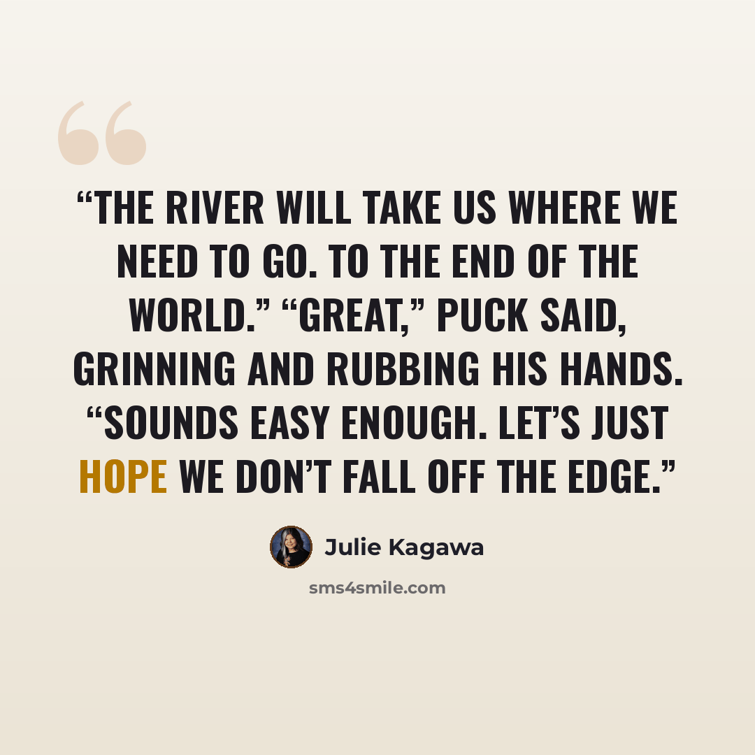 “The river will take us where we need to go. To the End of the World.” “Great,” Puck said, grinning and rubbing his hands. “Sounds easy enough. Let’s just hope we don’t fall off the edge.” quote by Julie Kagawa