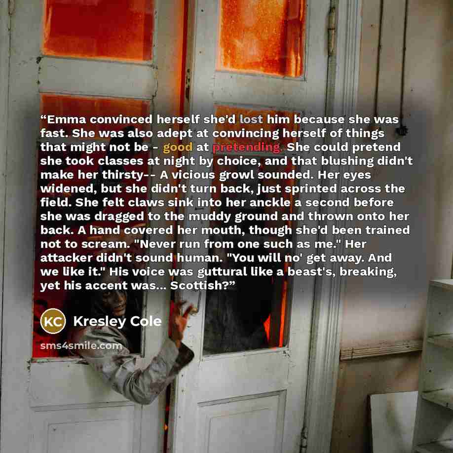“Emma convinced herself she'd lost him because she was fast. She was also adept at convincing herself of things that might not be - good at pretending. She could pretend she took classes at night by choice, and that blushing didn't make her thirsty-- A vicious growl sounded. Her eyes widened, but…” quote by Kresley Cole