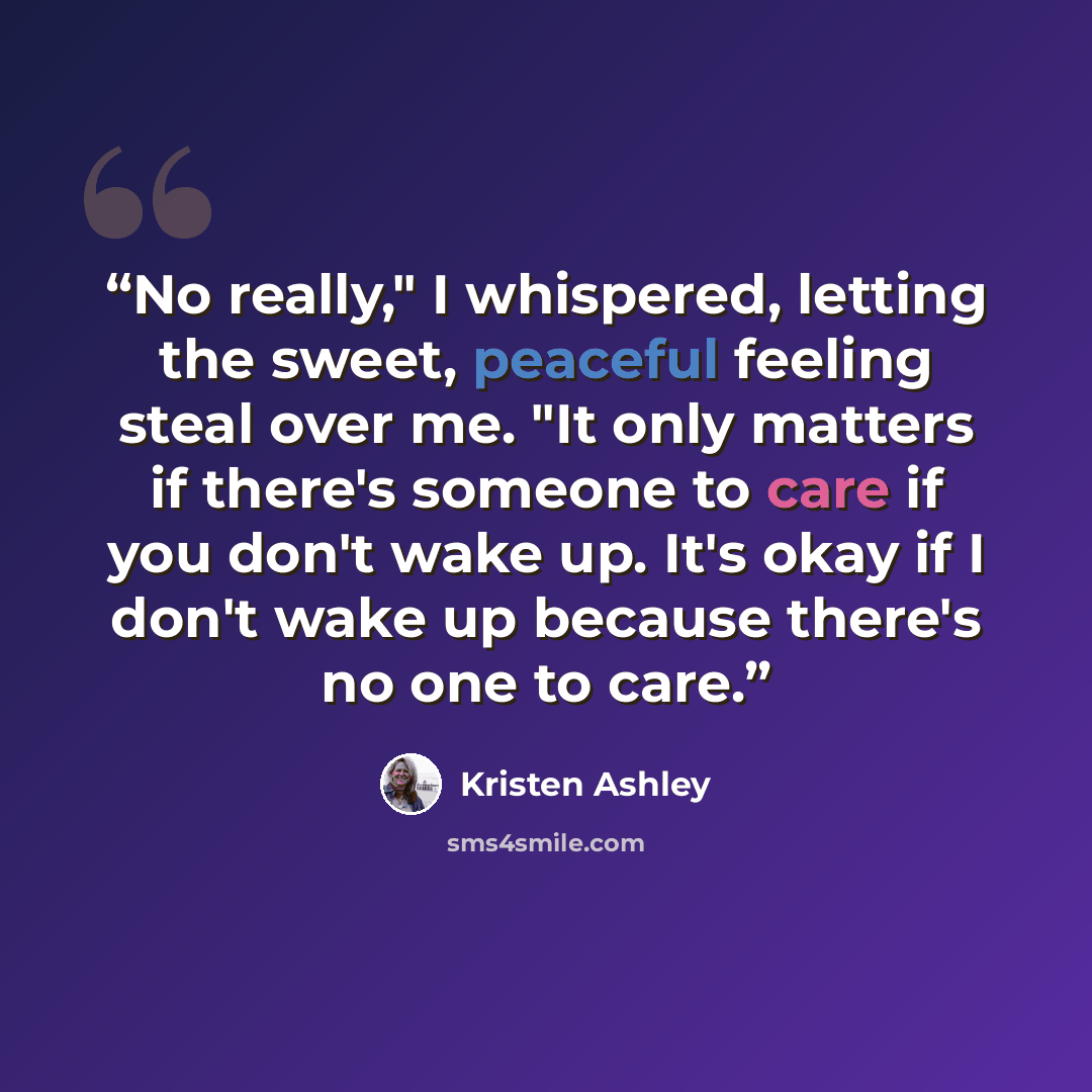 “No really," I whispered, letting the sweet, peaceful feeling steal over me. "It only matters if there's someone to care if you don't wake up. It's okay if I don't wake up because there's no one to care.” quote by Kristen Ashley