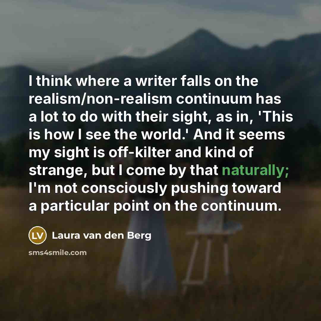 “I think where a writer falls on the realism/non-realism continuum has a lot to do with their sight, as in, 'This is how I see the world.' And it seems my sight is off-kilter and kind of strange, but I come by that naturally; I'm not consciously pushing toward a particular point on the continuum.” quote by Laura van den Berg