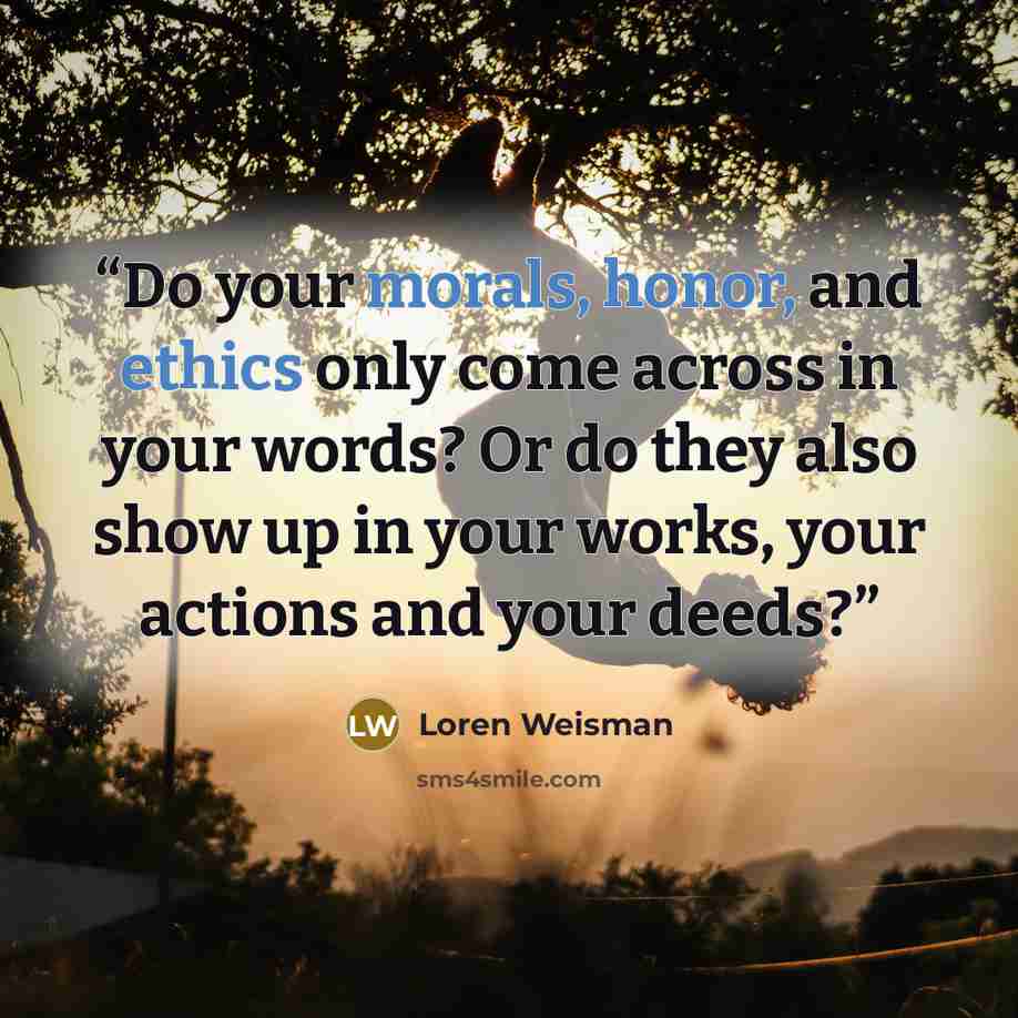 “Do your morals, honor, and ethics only come across in your words? Or do they also show up in your works, your actions and your deeds?” quote by Loren Weisman