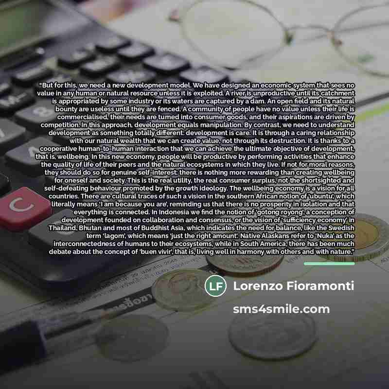 “But for this, we need a new development model. We have designed an economic system that sees no value in any human or natural resource unless it is exploited. A river is unproductive until its catchment is appropriated by some industry or its waters are captured by a dam. An open field and its…” quote by Lorenzo Fioramonti