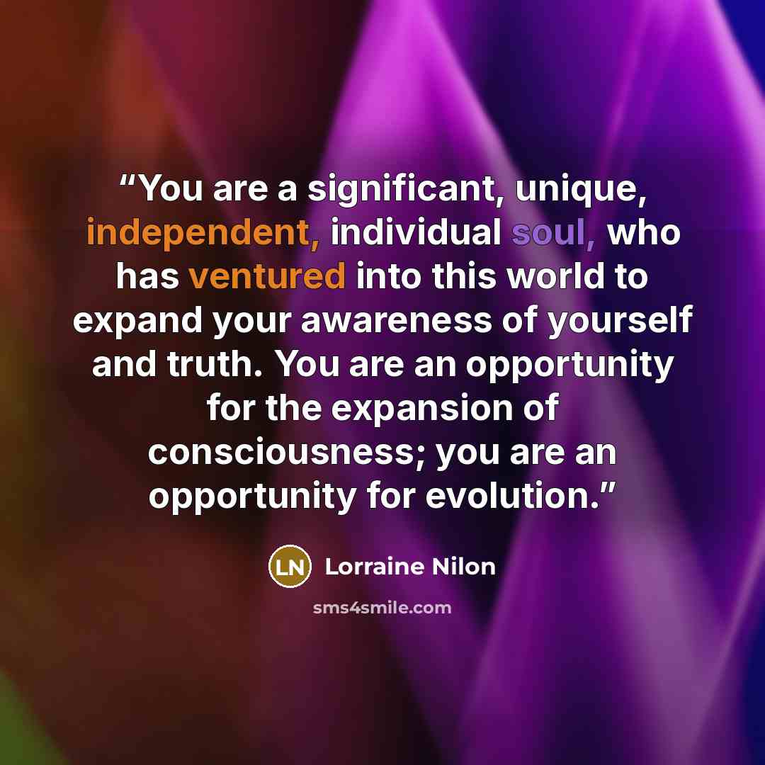 “You are a significant, unique, independent, individual soul, who has ventured into this world to expand your awareness of yourself and truth. You are an opportunity for the expansion of consciousness; you are an opportunity for evolution.” quote by Lorraine Nilon