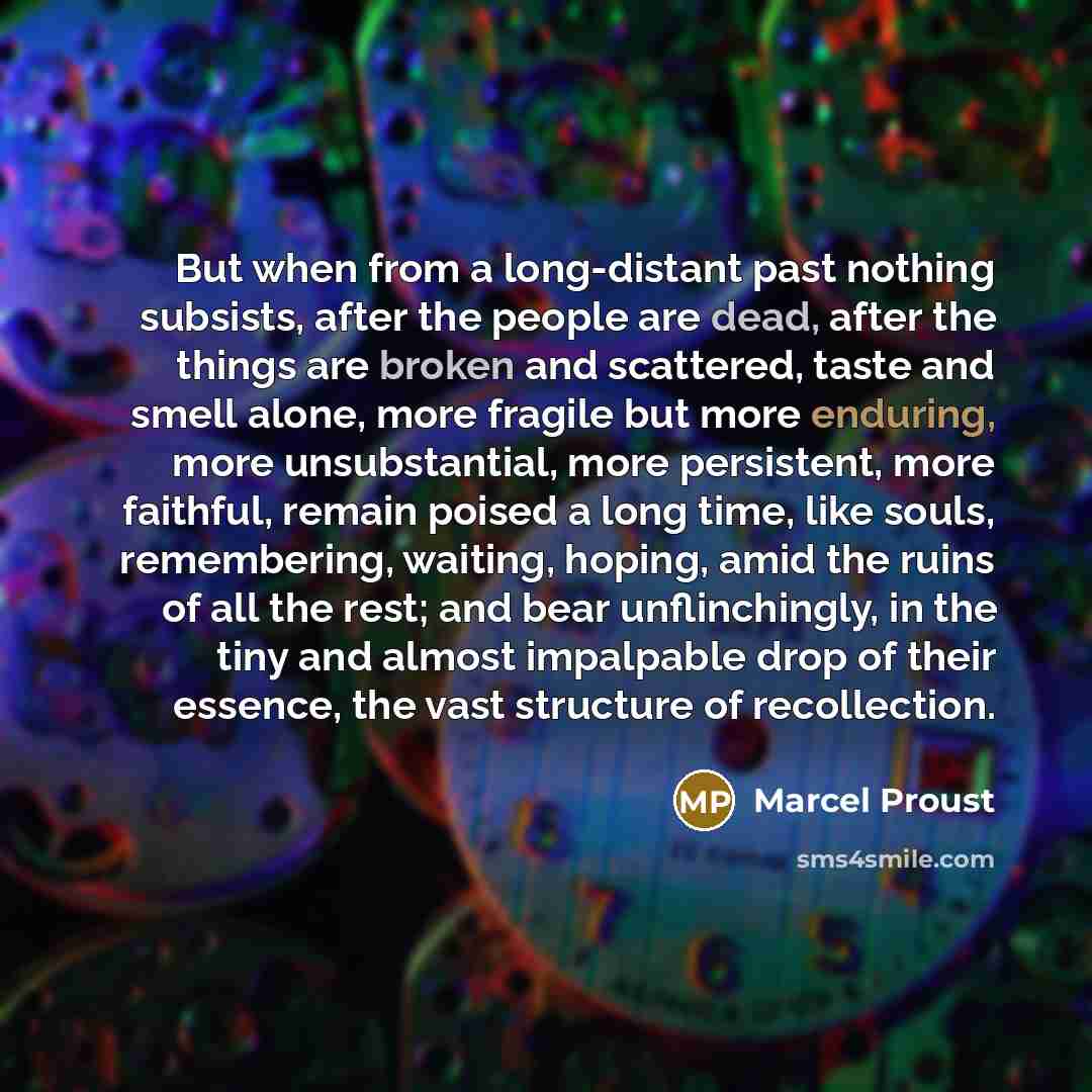 “But when from a long-distant past nothing subsists, after the people are dead, after the things are broken and scattered, taste and smell alone, more fragile but more enduring, more unsubstantial, more persistent, more faithful, remain poised a long time, like souls, remembering, waiting, hoping…” quote by Marcel Proust