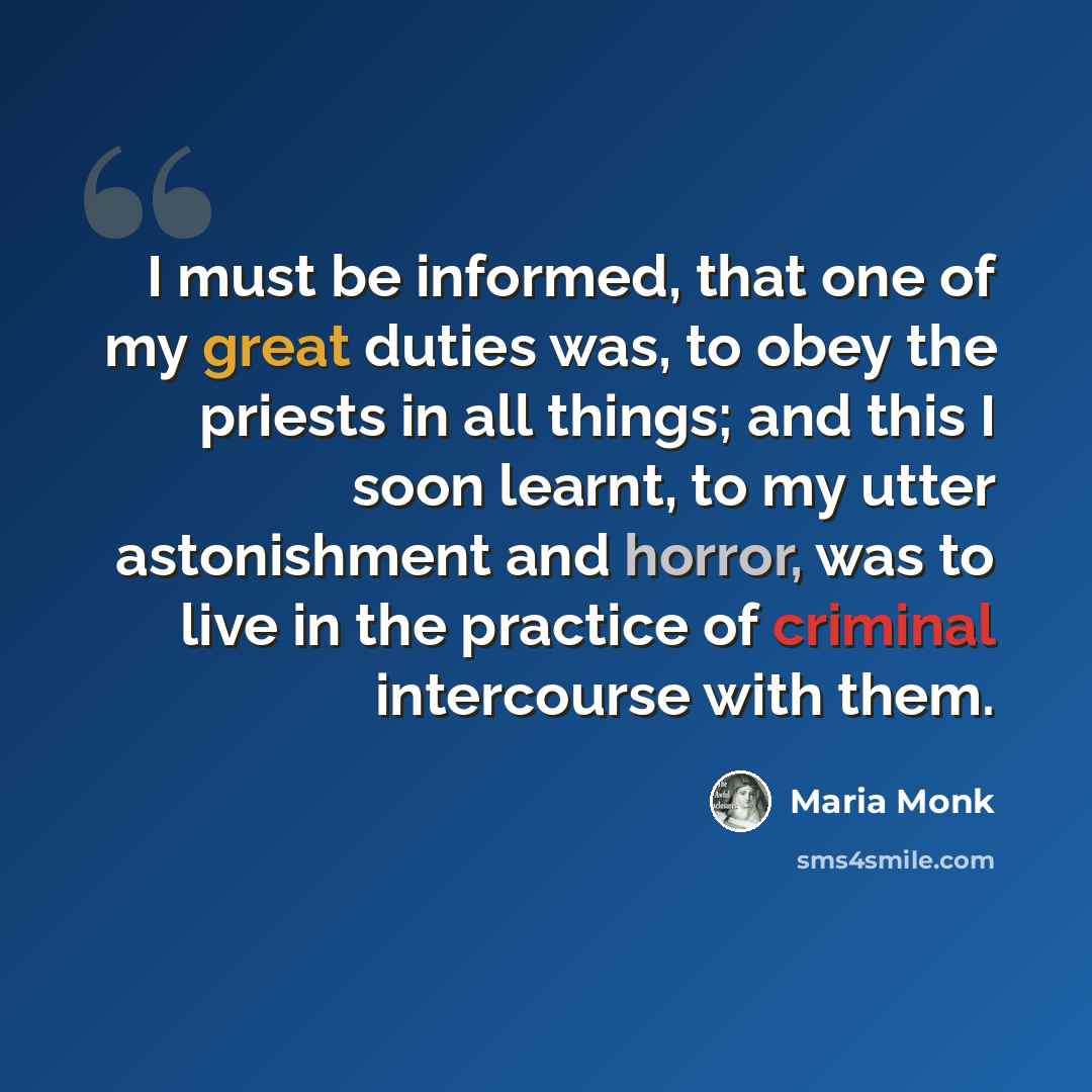“I must be informed, that one of my great duties was, to obey the priests in all things; and this I soon learnt, to my utter astonishment and horror, was to live in the practice of criminal intercourse with them.” quote by Maria Monk