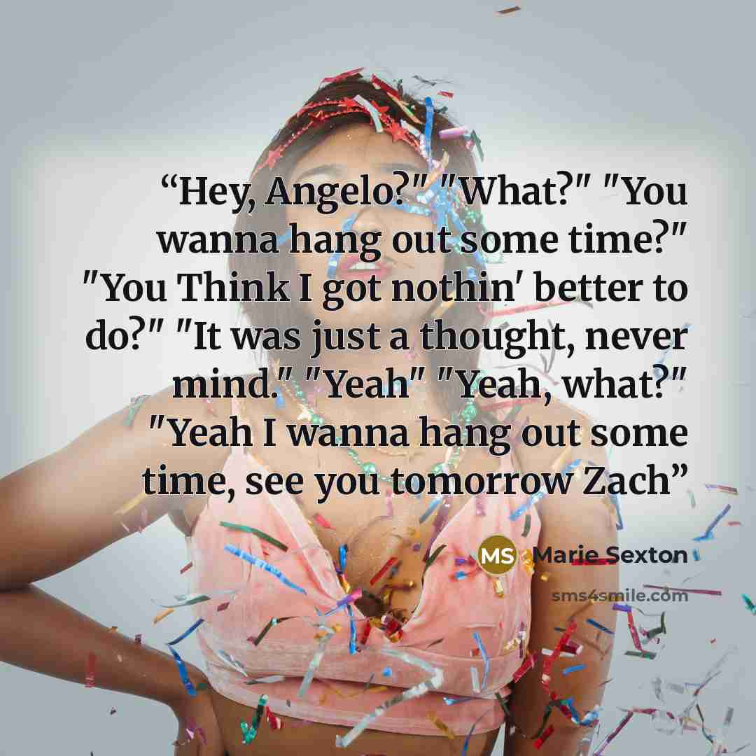“Hey, Angelo?" "What?" "You wanna hang out some time?" "You Think I got nothin' better to do?" "It was just a thought, never mind." "Yeah" "Yeah, what?" "Yeah I wanna hang out some time, see you tomorrow Zach” quote by Marie Sexton