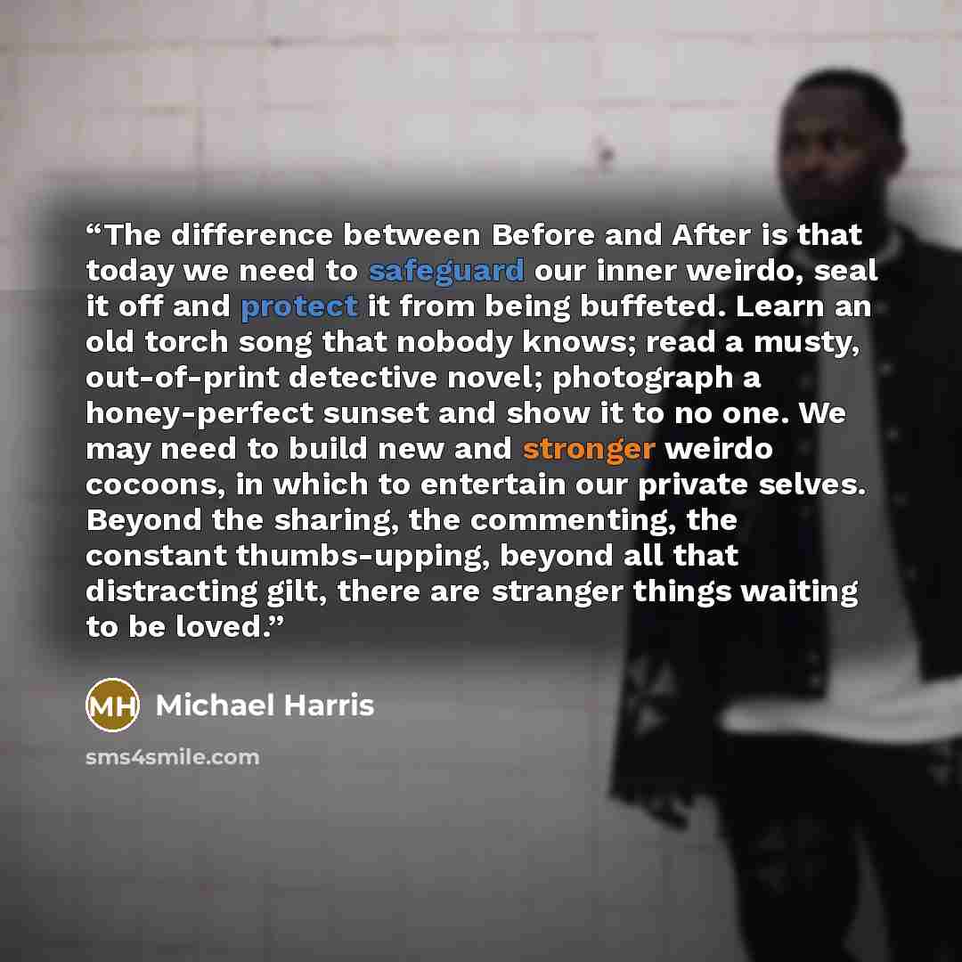 “The difference between Before and After is that today we need to safeguard our inner weirdo, seal it off and protect it from being buffeted. Learn an old torch song that nobody knows; read a musty, out-of-print detective novel; photograph a honey-perfect sunset and show it to no one. We may need…” quote by Michael Harris