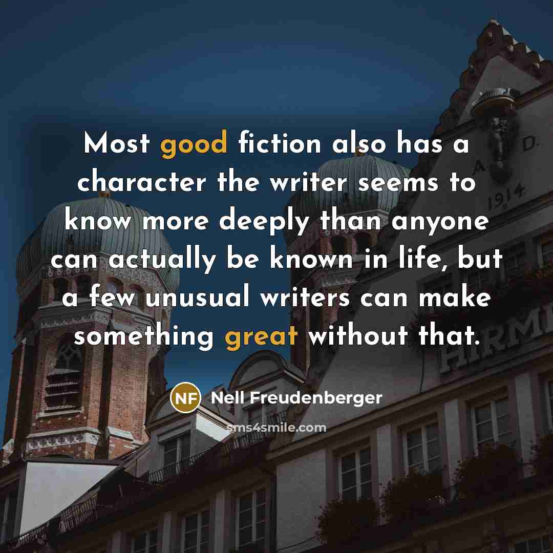 “Most good fiction also has a character the writer seems to know more deeply than anyone can actually be known in life, but a few unusual writers can make something great without that.” quote by Nell Freudenberger