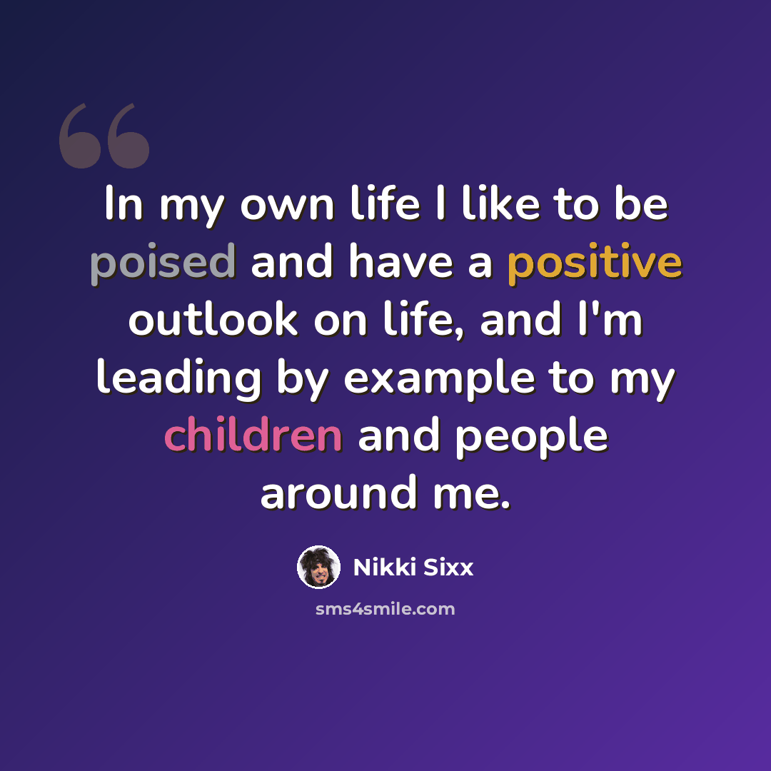 “In my own life I like to be poised and have a positive outlook on life, and I'm leading by example to my children and people around me.” quote by Nikki Sixx