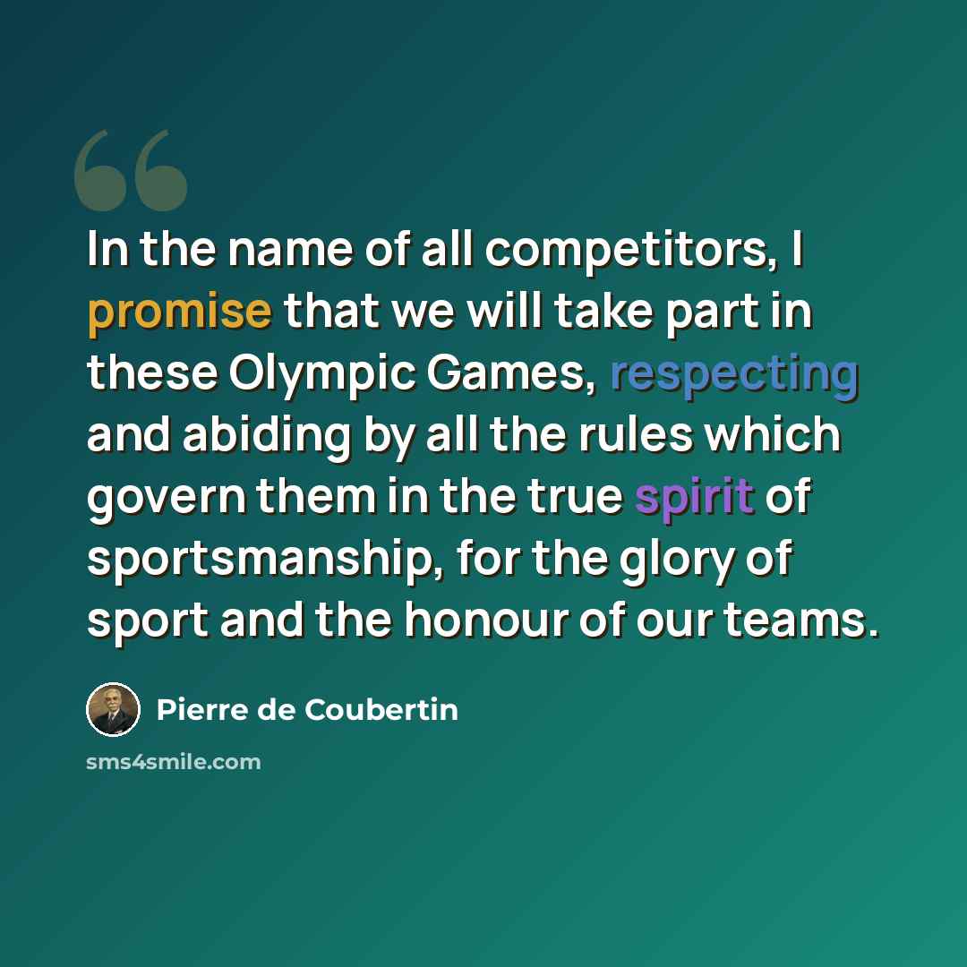 “In the name of all competitors, I promise that we will take part in these Olympic Games, respecting and abiding by all the rules which govern them in the true spirit of sportsmanship, for the glory of sport and the honour of our teams.” quote by Pierre de Coubertin
