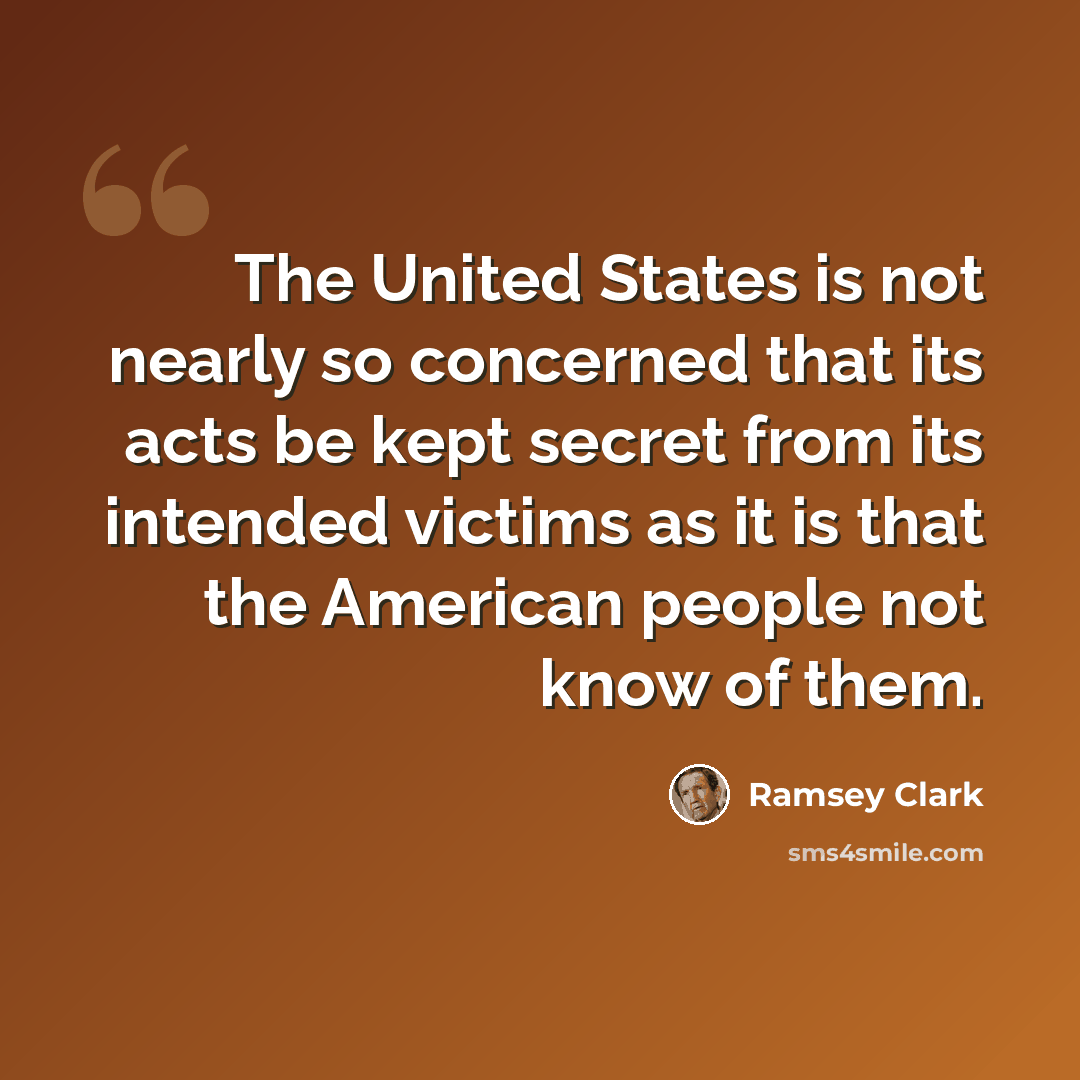 “The United States is not nearly so concerned that its acts be kept secret from its intended victims as it is that the American people not know of them.” quote by Ramsey Clark