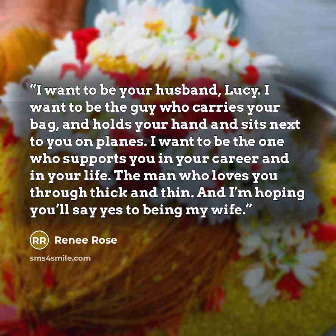 “I want to be your husband, Lucy. I want to be the guy who carries your bag, and holds your hand and sits next to you on planes. I want to be the one who supports you in your career and in your life. The man who loves you through thick and thin. And I’m hoping you’ll say yes to being my wife.” quote by Renee Rose