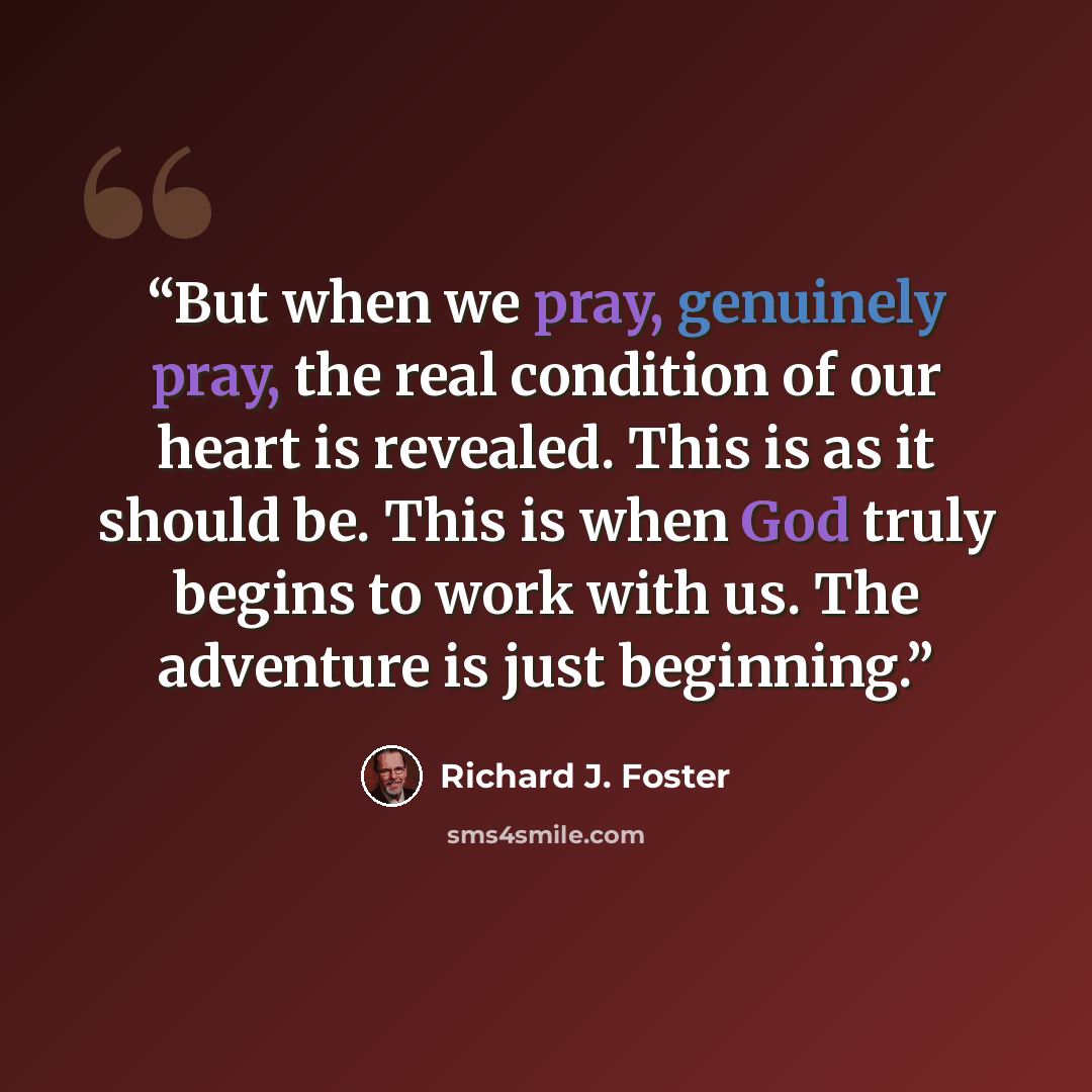 “But when we pray, genuinely pray, the real condition of our heart is revealed. This is as it should be. This is when God truly begins to work with us. The adventure is just beginning.” quote by Richard J. Foster