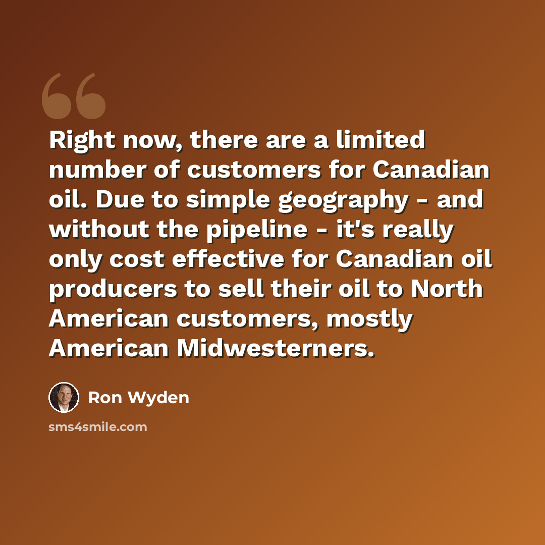 “Right now, there are a limited number of customers for Canadian oil. Due to simple geography - and without the pipeline - it's really only cost effective for Canadian oil producers to sell their oil to North American customers, mostly American Midwesterners.” quote by Ron Wyden