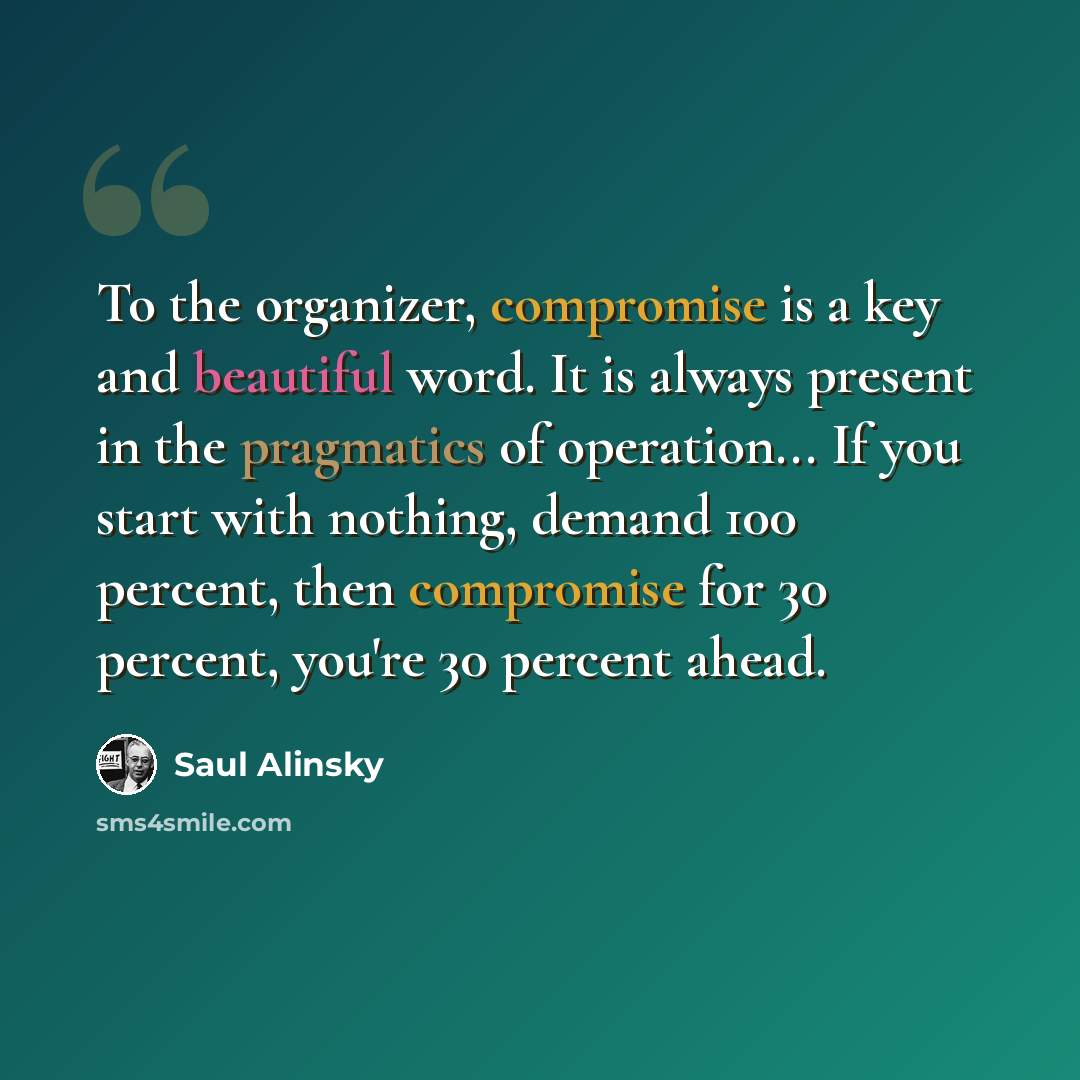 “To the organizer, compromise is a key and beautiful word. It is always present in the pragmatics of operation... If you start with nothing, demand 100 percent, then compromise for 30 percent, you're 30 percent ahead.” quote by Saul Alinsky