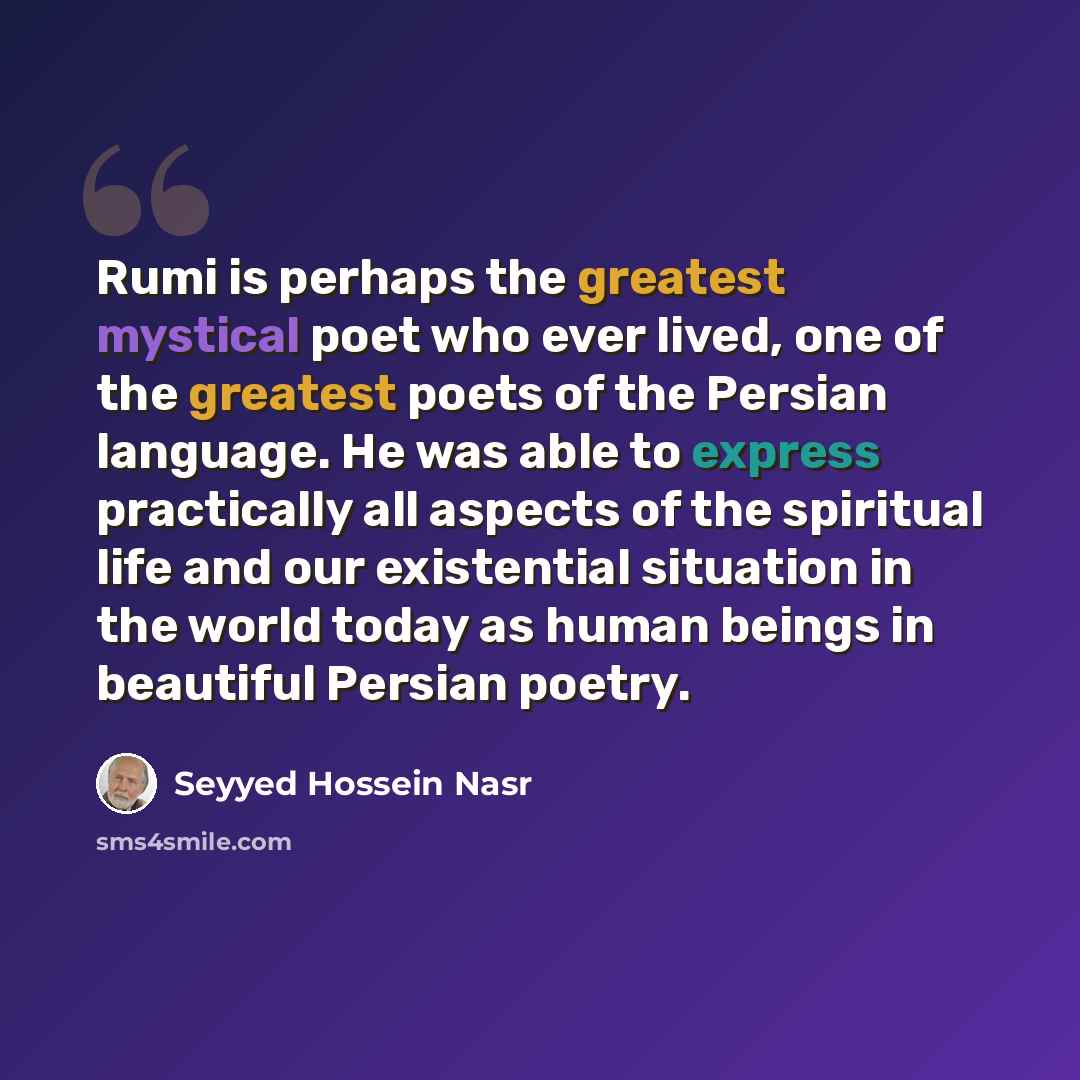 “Rumi is perhaps the greatest mystical poet who ever lived, one of the greatest poets of the Persian language. He was able to express practically all aspects of the spiritual life and our existential situation in the world today as human beings in beautiful Persian poetry.” quote by Seyyed Hossein Nasr