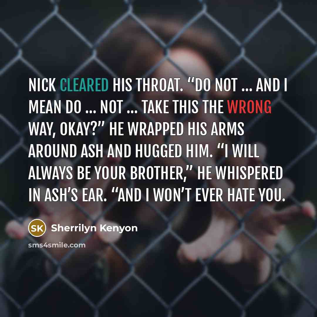 “Nick cleared his throat. “Do not … and I mean do … not … take this the wrong way, okay?” He wrapped his arms around Ash and hugged him. “I will always be your brother,” he whispered in Ash’s ear. “And I won’t ever hate you.” quote by Sherrilyn Kenyon