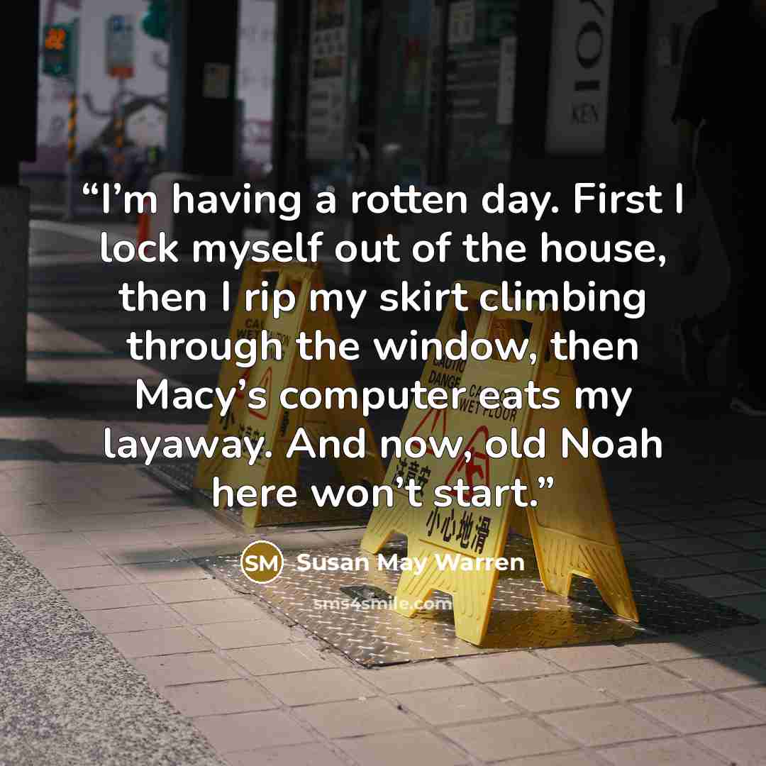 “I’m having a rotten day. First I lock myself out of the house, then I rip my skirt climbing through the window, then Macy’s computer eats my layaway. And now, old Noah here won’t start.” quote by Susan May Warren