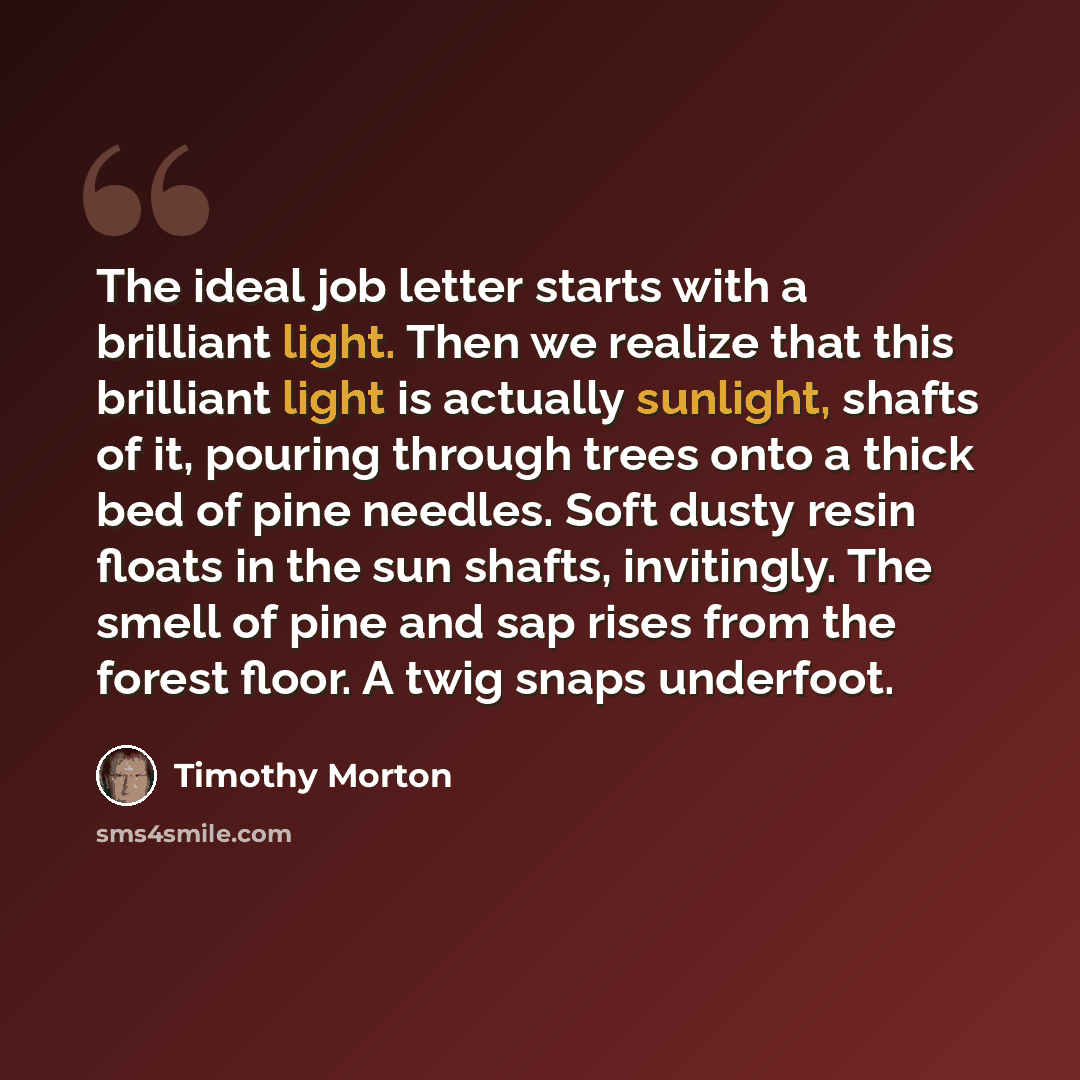 “The ideal job letter starts with a brilliant light. Then we realize that this brilliant light is actually sunlight, shafts of it, pouring through trees onto a thick bed of pine needles. Soft dusty resin floats in the sun shafts, invitingly. The smell of pine and sap rises from the forest floor. A…” quote by Timothy Morton