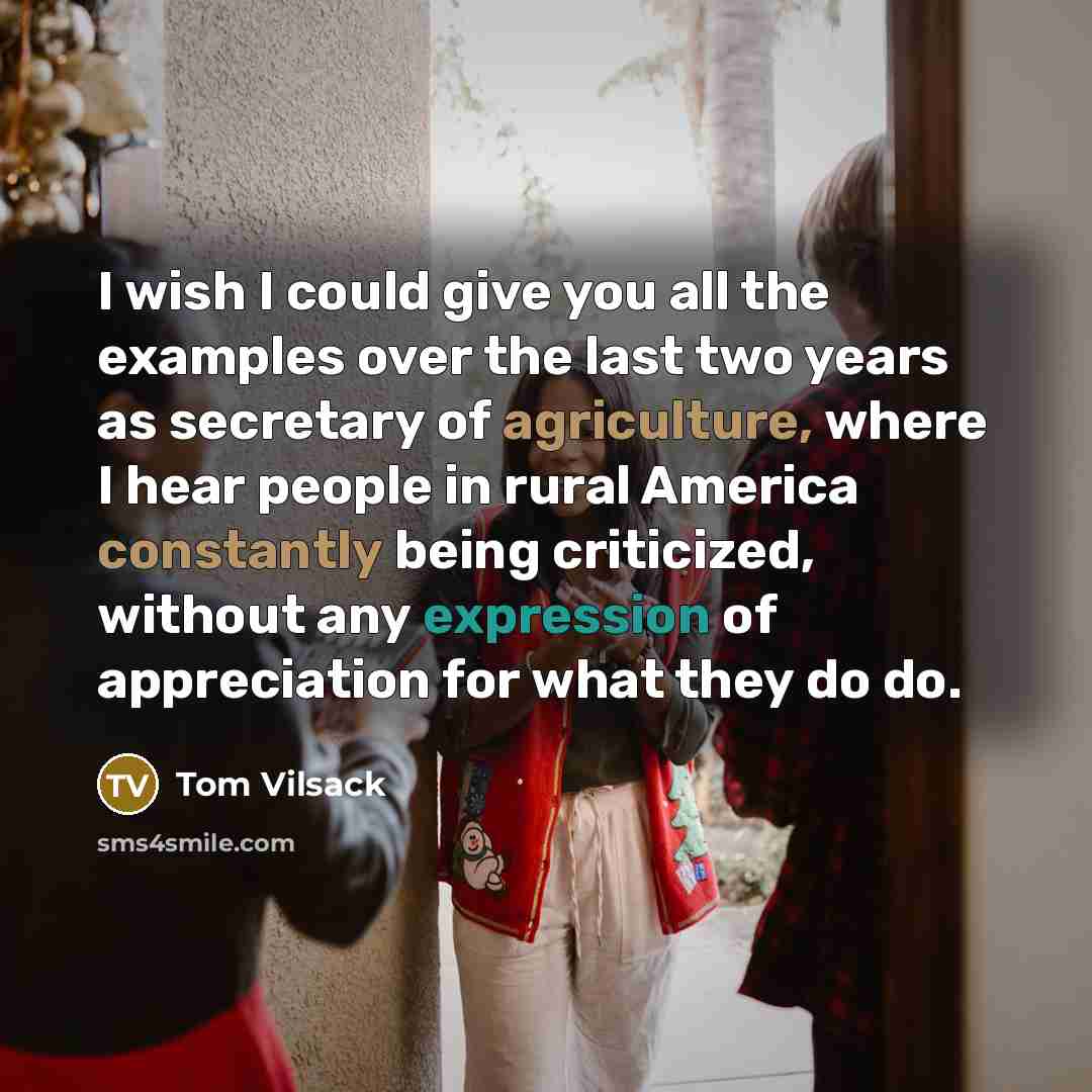 “I wish I could give you all the examples over the last two years as secretary of agriculture, where I hear people in rural America constantly being criticized, without any expression of appreciation for what they do do.” quote by Tom Vilsack